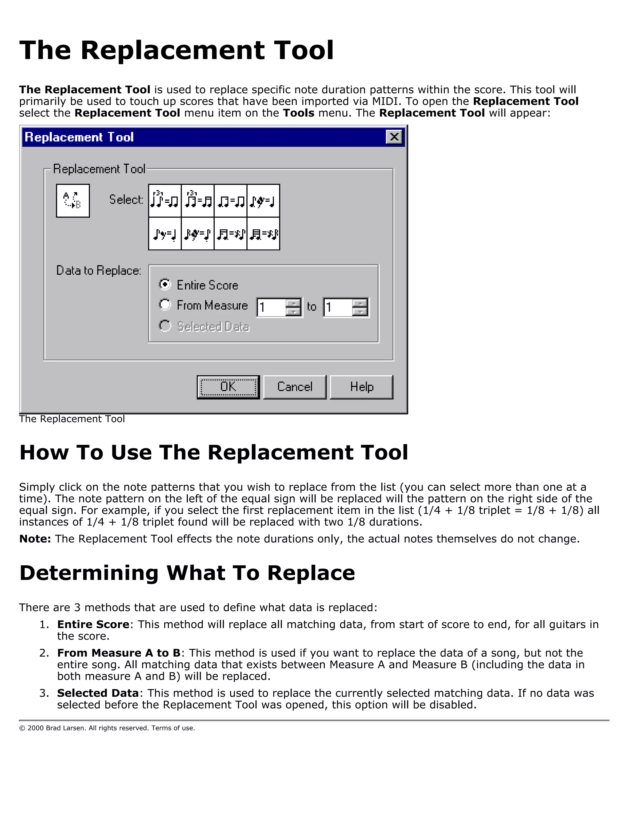 The Replacement Tool
The Replacement Tool is used to replace specific note duration patterns within the score. This tool will
primarily be used to touch up scores that have been imported via MIDI. To open the Replacement Tool
select the Replacement Tool menu item on the Tools menu. The Replacement Tool will appear:




The Replacement Tool


How To Use The Replacement Tool
Simply click on the note patterns that you wish to replace from the list (you can select more than one at a
time). The note pattern on the left of the equal sign will be replaced will the pattern on the right side of the
equal sign. For example, if you select the first replacement item in the list (1/4 + 1/8 triplet = 1/8 + 1/8) all
instances of 1/4 + 1/8 triplet found will be replaced with two 1/8 durations.
Note: The Replacement Tool effects the note durations only, the actual notes themselves do not change.


Determining What To Replace
There are 3 methods that are used to define what data is replaced:
      1. Entire Score: This method will replace all matching data, from start of score to end, for all guitars in
         the score.
      2. From Measure A to B: This method is used if you want to replace the data of a song, but not the
         entire song. All matching data that exists between Measure A and Measure B (including the data in
         both measure A and B) will be replaced.
      3. Selected Data: This method is used to replace the currently selected matching data. If no data was
         selected before the Replacement Tool was opened, this option will be disabled.

© 2000 Brad Larsen. All rights reserved. Terms of use.
 
