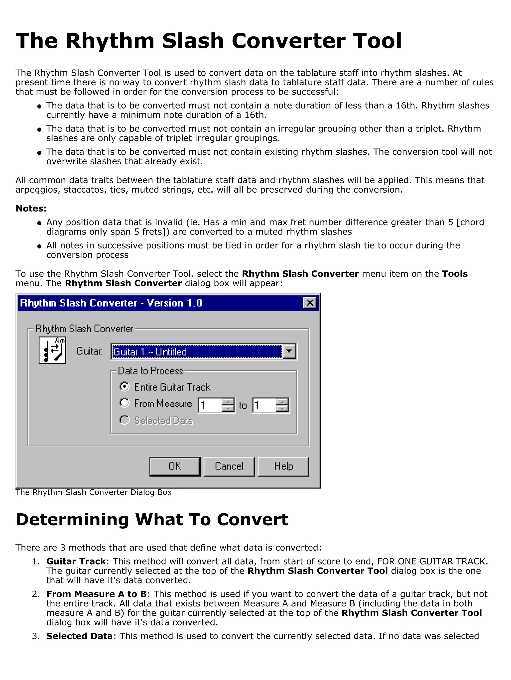 The Rhythm Slash Converter Tool
The Rhythm Slash Converter Tool is used to convert data on the tablature staff into rhythm slashes. At
present time there is no way to convert rhythm slash data to tablature staff data. There are a number of rules
that must be followed in order for the conversion process to be successful:
     q   The data that is to be converted must not contain a note duration of less than a 16th. Rhythm slashes
         currently have a minimum note duration of a 16th.
     q   The data that is to be converted must not contain an irregular grouping other than a triplet. Rhythm
         slashes are only capable of triplet irregular groupings.
     q   The data that is to be converted must not contain existing rhythm slashes. The conversion tool will not
         overwrite slashes that already exist.

All common data traits between the tablature staff data and rhythm slashes will be applied. This means that
arpeggios, staccatos, ties, muted strings, etc. will all be preserved during the conversion.

Notes:
     q   Any position data that is invalid (ie. Has a min and max fret number difference greater than 5 [chord
         diagrams only span 5 frets]) are converted to a muted rhythm slashes
     q   All notes in successive positions must be tied in order for a rhythm slash tie to occur during the
         conversion process

To use the Rhythm Slash Converter Tool, select the Rhythm Slash Converter menu item on the Tools
menu. The Rhythm Slash Converter dialog box will appear:




The Rhythm Slash Converter Dialog Box


Determining What To Convert
There are 3 methods that are used that define what data is converted:
   1. Guitar Track: This method will convert all data, from start of score to end, FOR ONE GUITAR TRACK.
      The guitar currently selected at the top of the Rhythm Slash Converter Tool dialog box is the one
      that will have it's data converted.
   2. From Measure A to B: This method is used if you want to convert the data of a guitar track, but not
      the entire track. All data that exists between Measure A and Measure B (including the data in both
      measure A and B) for the guitar currently selected at the top of the Rhythm Slash Converter Tool
      dialog box will have it's data converted.
   3. Selected Data: This method is used to convert the currently selected data. If no data was selected
 