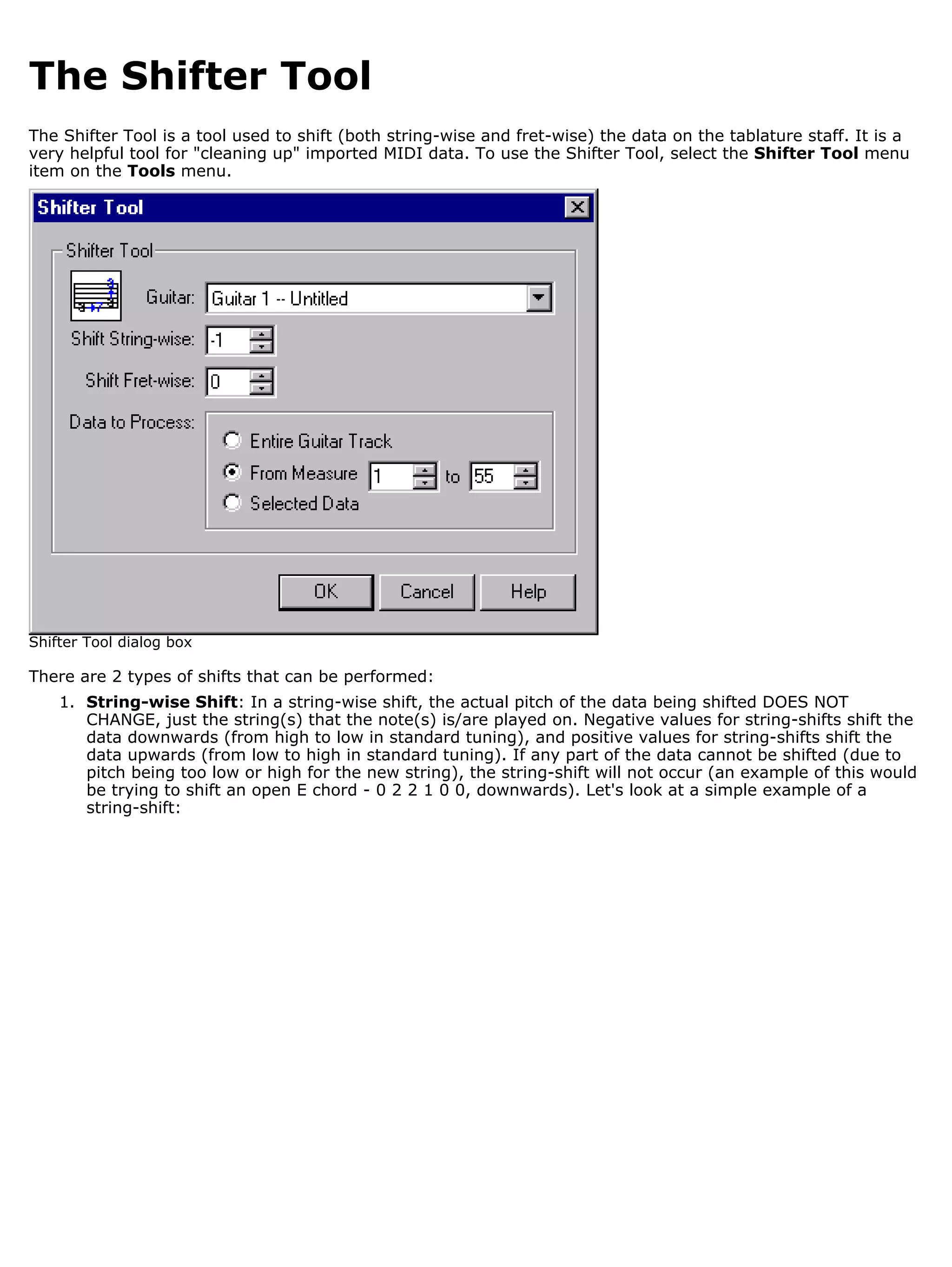 The Shifter Tool
The Shifter Tool is a tool used to shift (both string-wise and fret-wise) the data on the tablature staff. It is a
very helpful tool for "cleaning up" imported MIDI data. To use the Shifter Tool, select the Shifter Tool menu
item on the Tools menu.




Shifter Tool dialog box

There are 2 types of shifts that can be performed:
    1. String-wise Shift: In a string-wise shift, the actual pitch of the data being shifted DOES NOT
       CHANGE, just the string(s) that the note(s) is/are played on. Negative values for string-shifts shift the
       data downwards (from high to low in standard tuning), and positive values for string-shifts shift the
       data upwards (from low to high in standard tuning). If any part of the data cannot be shifted (due to
       pitch being too low or high for the new string), the string-shift will not occur (an example of this would
       be trying to shift an open E chord - 0 2 2 1 0 0, downwards). Let's look at a simple example of a
       string-shift:
 