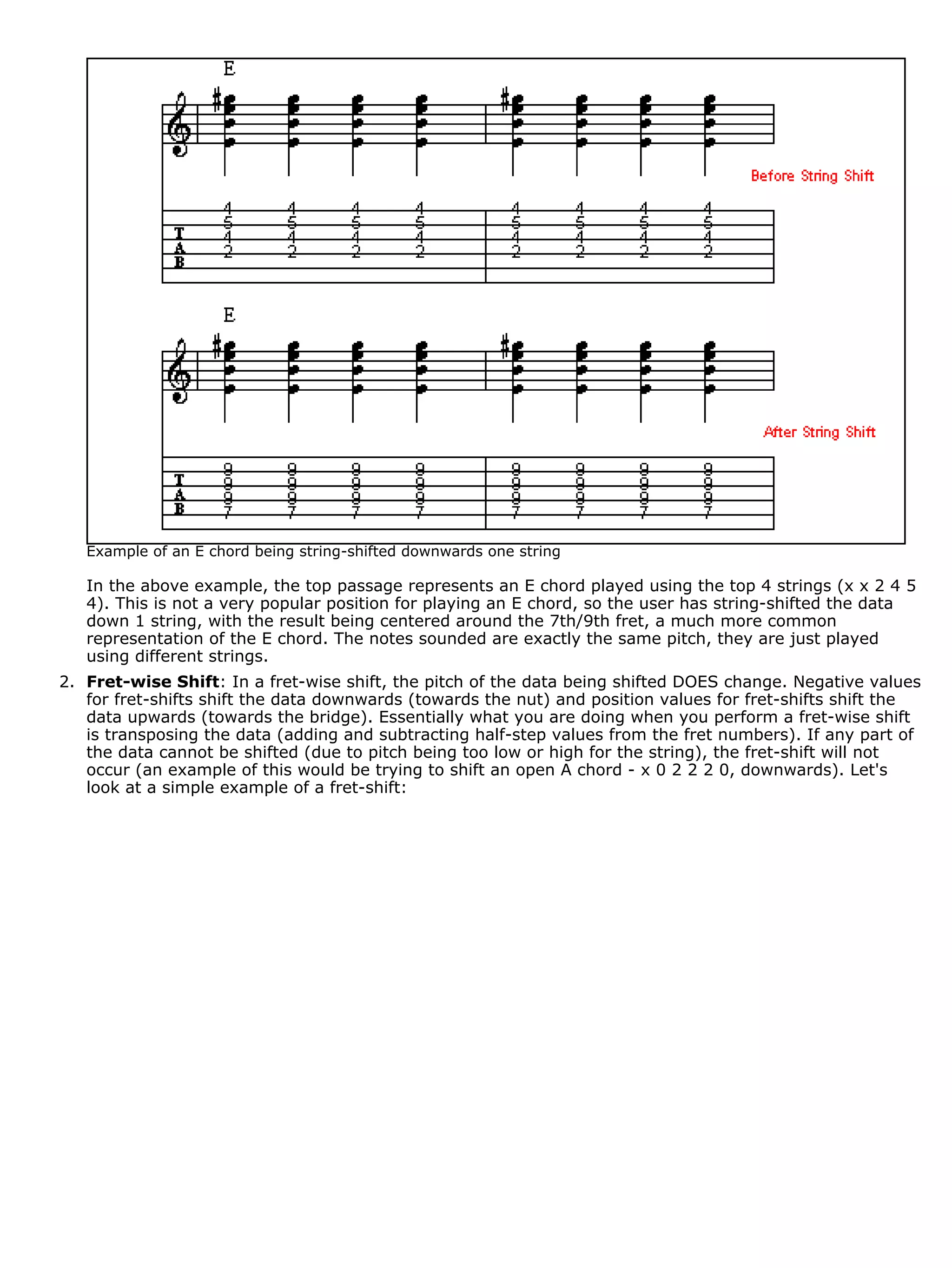 Example of an E chord being string-shifted downwards one string

   In the above example, the top passage represents an E chord played using the top 4 strings (x x 2 4 5
   4). This is not a very popular position for playing an E chord, so the user has string-shifted the data
   down 1 string, with the result being centered around the 7th/9th fret, a much more common
   representation of the E chord. The notes sounded are exactly the same pitch, they are just played
   using different strings.
2. Fret-wise Shift: In a fret-wise shift, the pitch of the data being shifted DOES change. Negative values
   for fret-shifts shift the data downwards (towards the nut) and position values for fret-shifts shift the
   data upwards (towards the bridge). Essentially what you are doing when you perform a fret-wise shift
   is transposing the data (adding and subtracting half-step values from the fret numbers). If any part of
   the data cannot be shifted (due to pitch being too low or high for the string), the fret-shift will not
   occur (an example of this would be trying to shift an open A chord - x 0 2 2 2 0, downwards). Let's
   look at a simple example of a fret-shift:
 