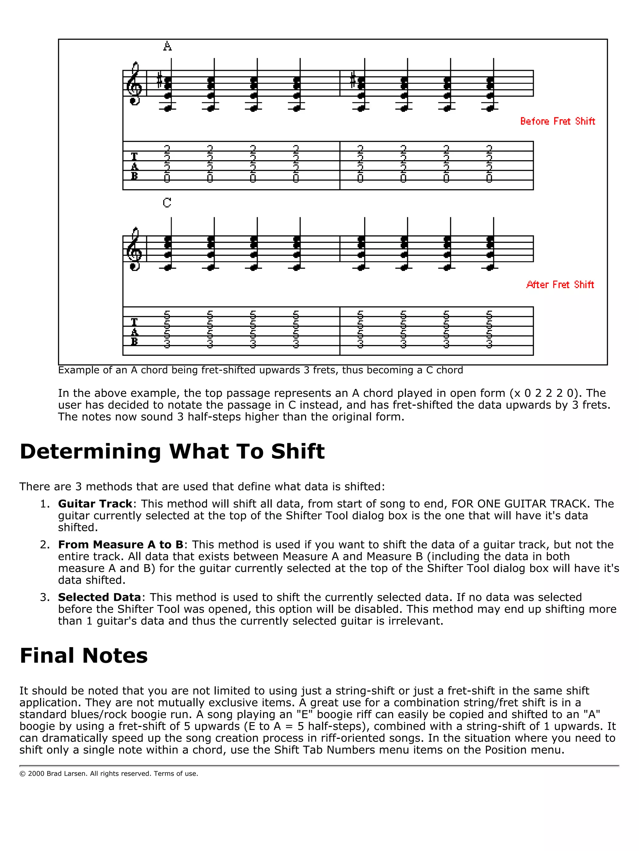 Example of an A chord being fret-shifted upwards 3 frets, thus becoming a C chord

           In the above example, the top passage represents an A chord played in open form (x 0 2 2 2 0). The
           user has decided to notate the passage in C instead, and has fret-shifted the data upwards by 3 frets.
           The notes now sound 3 half-steps higher than the original form.


Determining What To Shift
There are 3 methods that are used that define what data is shifted:
      1. Guitar Track: This method will shift all data, from start of song to end, FOR ONE GUITAR TRACK. The
         guitar currently selected at the top of the Shifter Tool dialog box is the one that will have it's data
         shifted.
      2. From Measure A to B: This method is used if you want to shift the data of a guitar track, but not the
         entire track. All data that exists between Measure A and Measure B (including the data in both
         measure A and B) for the guitar currently selected at the top of the Shifter Tool dialog box will have it's
         data shifted.
      3. Selected Data: This method is used to shift the currently selected data. If no data was selected
         before the Shifter Tool was opened, this option will be disabled. This method may end up shifting more
         than 1 guitar's data and thus the currently selected guitar is irrelevant.


Final Notes
It should be noted that you are not limited to using just a string-shift or just a fret-shift in the same shift
application. They are not mutually exclusive items. A great use for a combination string/fret shift is in a
standard blues/rock boogie run. A song playing an "E" boogie riff can easily be copied and shifted to an "A"
boogie by using a fret-shift of 5 upwards (E to A = 5 half-steps), combined with a string-shift of 1 upwards. It
can dramatically speed up the song creation process in riff-oriented songs. In the situation where you need to
shift only a single note within a chord, use the Shift Tab Numbers menu items on the Position menu.

© 2000 Brad Larsen. All rights reserved. Terms of use.
 