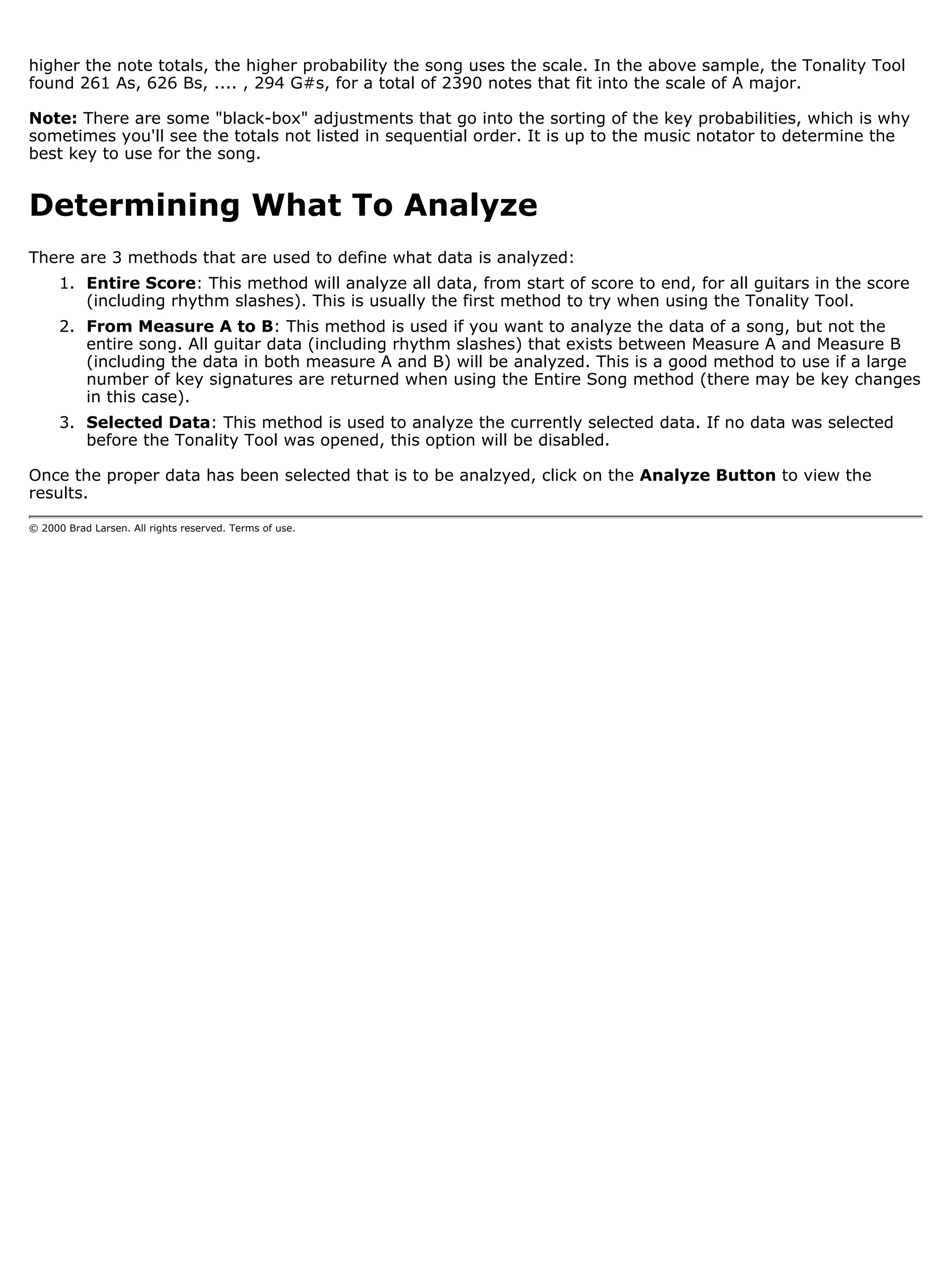 higher the note totals, the higher probability the song uses the scale. In the above sample, the Tonality Tool
found 261 As, 626 Bs, .... , 294 G#s, for a total of 2390 notes that fit into the scale of A major.

Note: There are some "black-box" adjustments that go into the sorting of the key probabilities, which is why
sometimes you'll see the totals not listed in sequential order. It is up to the music notator to determine the
best key to use for the song.


Determining What To Analyze
There are 3 methods that are used to define what data is analyzed:
      1. Entire Score: This method will analyze all data, from start of score to end, for all guitars in the score
         (including rhythm slashes). This is usually the first method to try when using the Tonality Tool.
      2. From Measure A to B: This method is used if you want to analyze the data of a song, but not the
         entire song. All guitar data (including rhythm slashes) that exists between Measure A and Measure B
         (including the data in both measure A and B) will be analyzed. This is a good method to use if a large
         number of key signatures are returned when using the Entire Song method (there may be key changes
         in this case).
      3. Selected Data: This method is used to analyze the currently selected data. If no data was selected
         before the Tonality Tool was opened, this option will be disabled.

Once the proper data has been selected that is to be analzyed, click on the Analyze Button to view the
results.

© 2000 Brad Larsen. All rights reserved. Terms of use.
 
