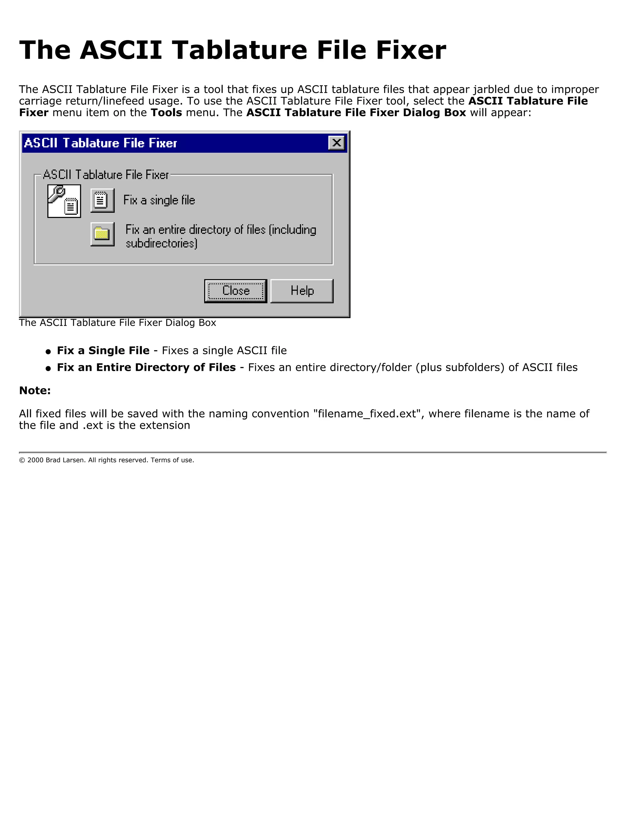 The ASCII Tablature File Fixer
The ASCII Tablature File Fixer is a tool that fixes up ASCII tablature files that appear jarbled due to improper
carriage return/linefeed usage. To use the ASCII Tablature File Fixer tool, select the ASCII Tablature File
Fixer menu item on the Tools menu. The ASCII Tablature File Fixer Dialog Box will appear:




The ASCII Tablature File Fixer Dialog Box

        q   Fix a Single File - Fixes a single ASCII file
        q   Fix an Entire Directory of Files - Fixes an entire directory/folder (plus subfolders) of ASCII files

Note:

All fixed files will be saved with the naming convention "filename_fixed.ext", where filename is the name of
the file and .ext is the extension


© 2000 Brad Larsen. All rights reserved. Terms of use.
 