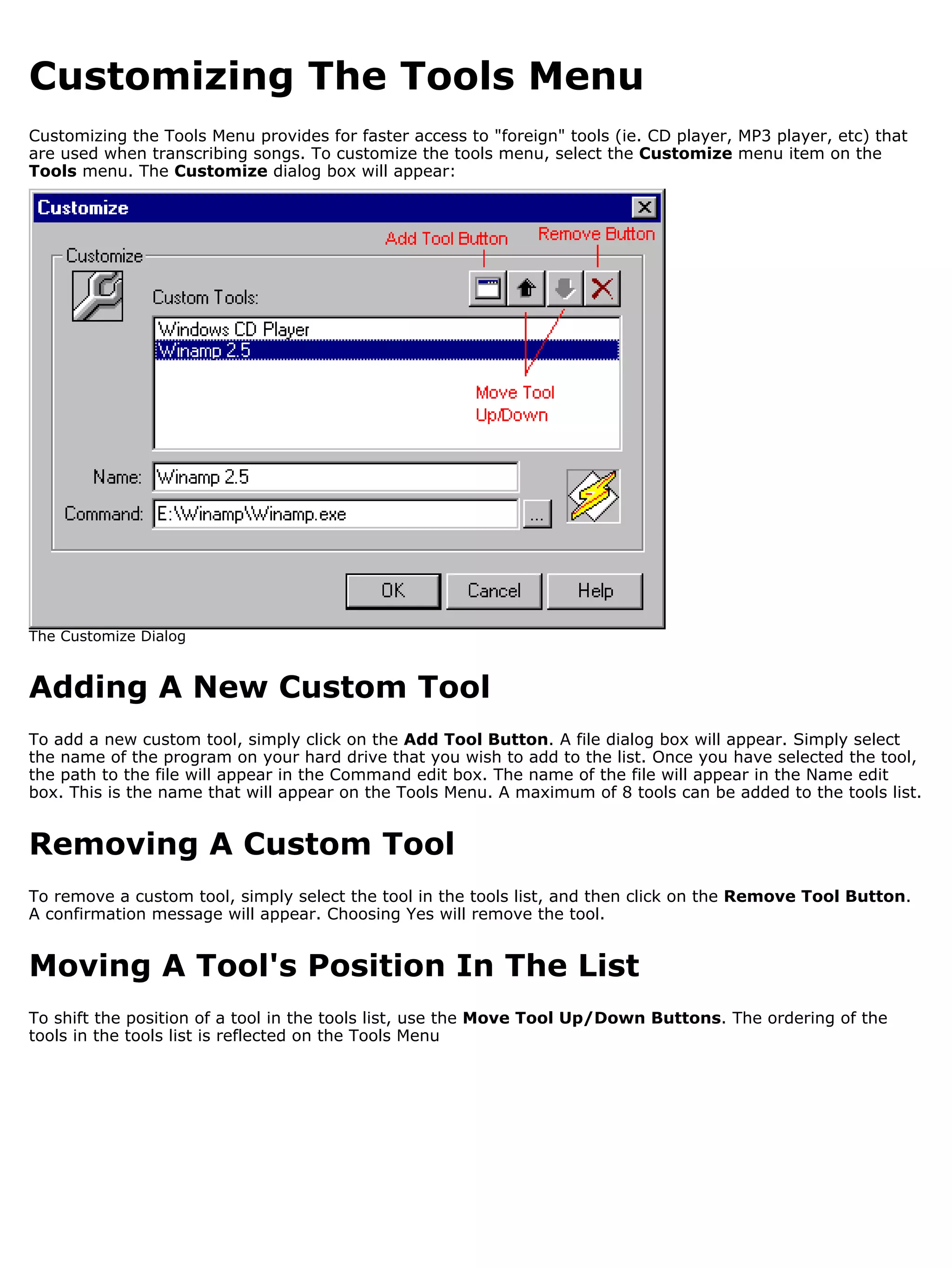 Customizing The Tools Menu
Customizing the Tools Menu provides for faster access to "foreign" tools (ie. CD player, MP3 player, etc) that
are used when transcribing songs. To customize the tools menu, select the Customize menu item on the
Tools menu. The Customize dialog box will appear:




The Customize Dialog


Adding A New Custom Tool
To add a new custom tool, simply click on the Add Tool Button. A file dialog box will appear. Simply select
the name of the program on your hard drive that you wish to add to the list. Once you have selected the tool,
the path to the file will appear in the Command edit box. The name of the file will appear in the Name edit
box. This is the name that will appear on the Tools Menu. A maximum of 8 tools can be added to the tools list.


Removing A Custom Tool
To remove a custom tool, simply select the tool in the tools list, and then click on the Remove Tool Button.
A confirmation message will appear. Choosing Yes will remove the tool.


Moving A Tool's Position In The List
To shift the position of a tool in the tools list, use the Move Tool Up/Down Buttons. The ordering of the
tools in the tools list is reflected on the Tools Menu
 