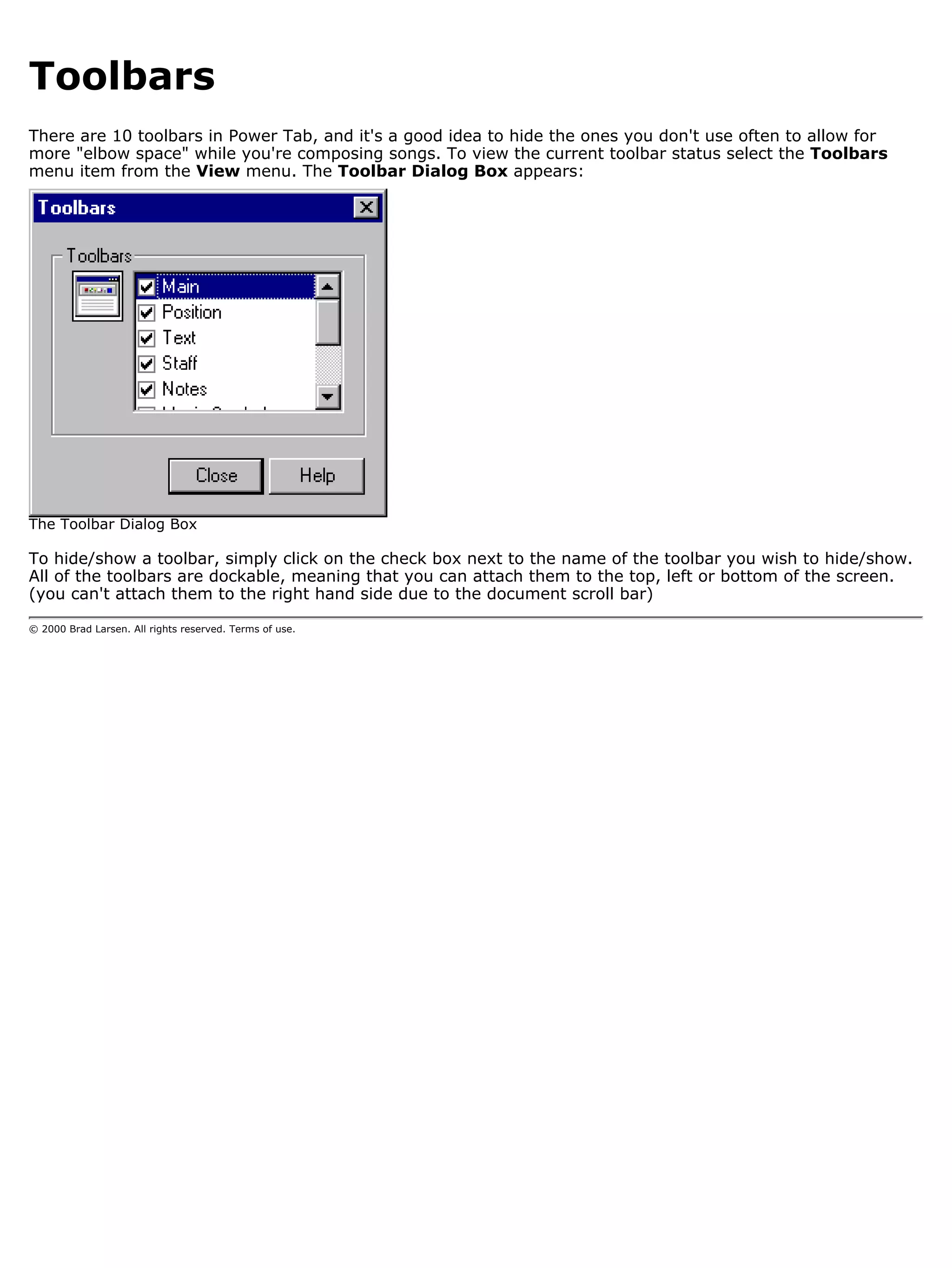 Toolbars
There are 10 toolbars in Power Tab, and it's a good idea to hide the ones you don't use often to allow for
more "elbow space" while you're composing songs. To view the current toolbar status select the Toolbars
menu item from the View menu. The Toolbar Dialog Box appears:




The Toolbar Dialog Box

To hide/show a toolbar, simply click on the check box next to the name of the toolbar you wish to hide/show.
All of the toolbars are dockable, meaning that you can attach them to the top, left or bottom of the screen.
(you can't attach them to the right hand side due to the document scroll bar)

© 2000 Brad Larsen. All rights reserved. Terms of use.
 