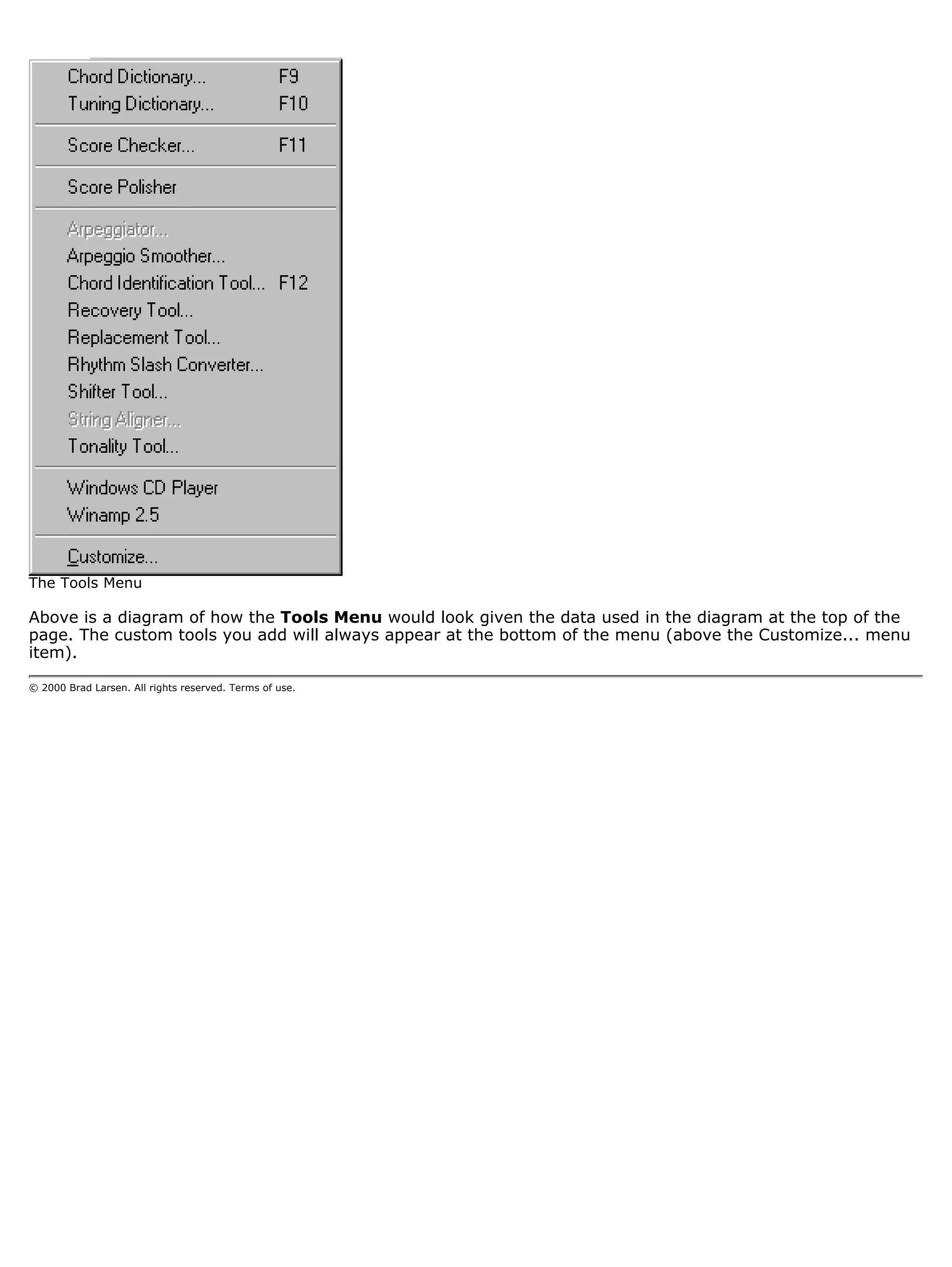 The Tools Menu

Above is a diagram of how the Tools Menu would look given the data used in the diagram at the top of the
page. The custom tools you add will always appear at the bottom of the menu (above the Customize... menu
item).

© 2000 Brad Larsen. All rights reserved. Terms of use.
 