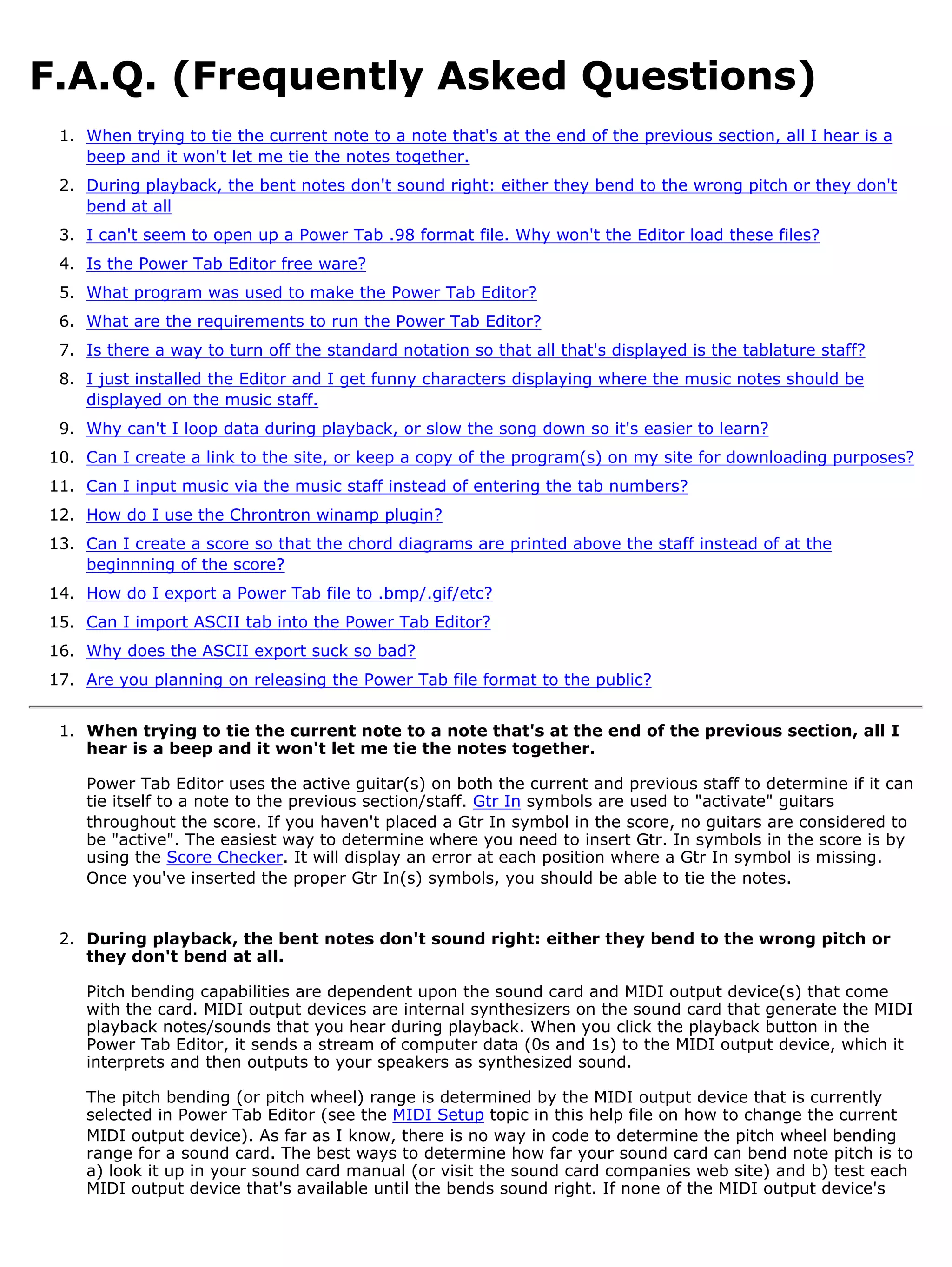 F.A.Q. (Frequently Asked Questions)
 1. When trying to tie the current note to a note that's at the end of the previous section, all I hear is a
    beep and it won't let me tie the notes together.
 2. During playback, the bent notes don't sound right: either they bend to the wrong pitch or they don't
    bend at all
 3. I can't seem to open up a Power Tab .98 format file. Why won't the Editor load these files?
 4. Is the Power Tab Editor free ware?
 5. What program was used to make the Power Tab Editor?
 6. What are the requirements to run the Power Tab Editor?
 7. Is there a way to turn off the standard notation so that all that's displayed is the tablature staff?
 8. I just installed the Editor and I get funny characters displaying where the music notes should be
    displayed on the music staff.
 9. Why can't I loop data during playback, or slow the song down so it's easier to learn?
10. Can I create a link to the site, or keep a copy of the program(s) on my site for downloading purposes?
11. Can I input music via the music staff instead of entering the tab numbers?
12. How do I use the Chrontron winamp plugin?
13. Can I create a score so that the chord diagrams are printed above the staff instead of at the
    beginnning of the score?
14. How do I export a Power Tab file to .bmp/.gif/etc?
15. Can I import ASCII tab into the Power Tab Editor?
16. Why does the ASCII export suck so bad?
17. Are you planning on releasing the Power Tab file format to the public?


 1. When trying to tie the current note to a note that's at the end of the previous section, all I
    hear is a beep and it won't let me tie the notes together.

    Power Tab Editor uses the active guitar(s) on both the current and previous staff to determine if it can
    tie itself to a note to the previous section/staff. Gtr In symbols are used to "activate" guitars
    throughout the score. If you haven't placed a Gtr In symbol in the score, no guitars are considered to
    be "active". The easiest way to determine where you need to insert Gtr. In symbols in the score is by
    using the Score Checker. It will display an error at each position where a Gtr In symbol is missing.
    Once you've inserted the proper Gtr In(s) symbols, you should be able to tie the notes.


 2. During playback, the bent notes don't sound right: either they bend to the wrong pitch or
    they don't bend at all.

    Pitch bending capabilities are dependent upon the sound card and MIDI output device(s) that come
    with the card. MIDI output devices are internal synthesizers on the sound card that generate the MIDI
    playback notes/sounds that you hear during playback. When you click the playback button in the
    Power Tab Editor, it sends a stream of computer data (0s and 1s) to the MIDI output device, which it
    interprets and then outputs to your speakers as synthesized sound.

    The pitch bending (or pitch wheel) range is determined by the MIDI output device that is currently
    selected in Power Tab Editor (see the MIDI Setup topic in this help file on how to change the current
    MIDI output device). As far as I know, there is no way in code to determine the pitch wheel bending
    range for a sound card. The best ways to determine how far your sound card can bend note pitch is to
    a) look it up in your sound card manual (or visit the sound card companies web site) and b) test each
    MIDI output device that's available until the bends sound right. If none of the MIDI output device's
 