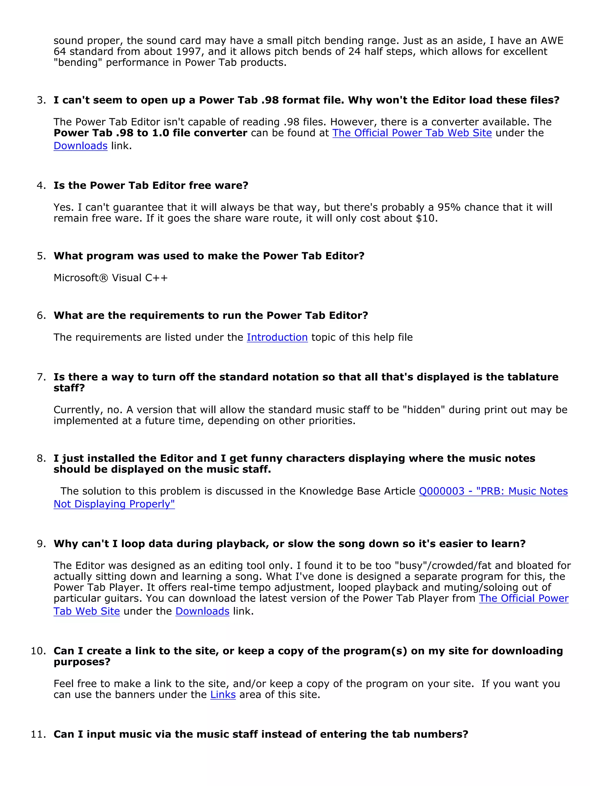 sound proper, the sound card may have a small pitch bending range. Just as an aside, I have an AWE
    64 standard from about 1997, and it allows pitch bends of 24 half steps, which allows for excellent
    "bending" performance in Power Tab products.


 3. I can't seem to open up a Power Tab .98 format file. Why won't the Editor load these files?

    The Power Tab Editor isn't capable of reading .98 files. However, there is a converter available. The
    Power Tab .98 to 1.0 file converter can be found at The Official Power Tab Web Site under the
    Downloads link.


 4. Is the Power Tab Editor free ware?

    Yes. I can't guarantee that it will always be that way, but there's probably a 95% chance that it will
    remain free ware. If it goes the share ware route, it will only cost about $10.


 5. What program was used to make the Power Tab Editor?

    Microsoft® Visual C++


 6. What are the requirements to run the Power Tab Editor?

    The requirements are listed under the Introduction topic of this help file


 7. Is there a way to turn off the standard notation so that all that's displayed is the tablature
    staff?

    Currently, no. A version that will allow the standard music staff to be "hidden" during print out may be
    implemented at a future time, depending on other priorities.


 8. I just installed the Editor and I get funny characters displaying where the music notes
    should be displayed on the music staff.

     The solution to this problem is discussed in the Knowledge Base Article Q000003 - "PRB: Music Notes
    Not Displaying Properly"


 9. Why can't I loop data during playback, or slow the song down so it's easier to learn?

    The Editor was designed as an editing tool only. I found it to be too "busy"/crowded/fat and bloated for
    actually sitting down and learning a song. What I've done is designed a separate program for this, the
    Power Tab Player. It offers real-time tempo adjustment, looped playback and muting/soloing out of
    particular guitars. You can download the latest version of the Power Tab Player from The Official Power
    Tab Web Site under the Downloads link.


10. Can I create a link to the site, or keep a copy of the program(s) on my site for downloading
    purposes?

    Feel free to make a link to the site, and/or keep a copy of the program on your site. If you want you
    can use the banners under the Links area of this site.


11. Can I input music via the music staff instead of entering the tab numbers?
 