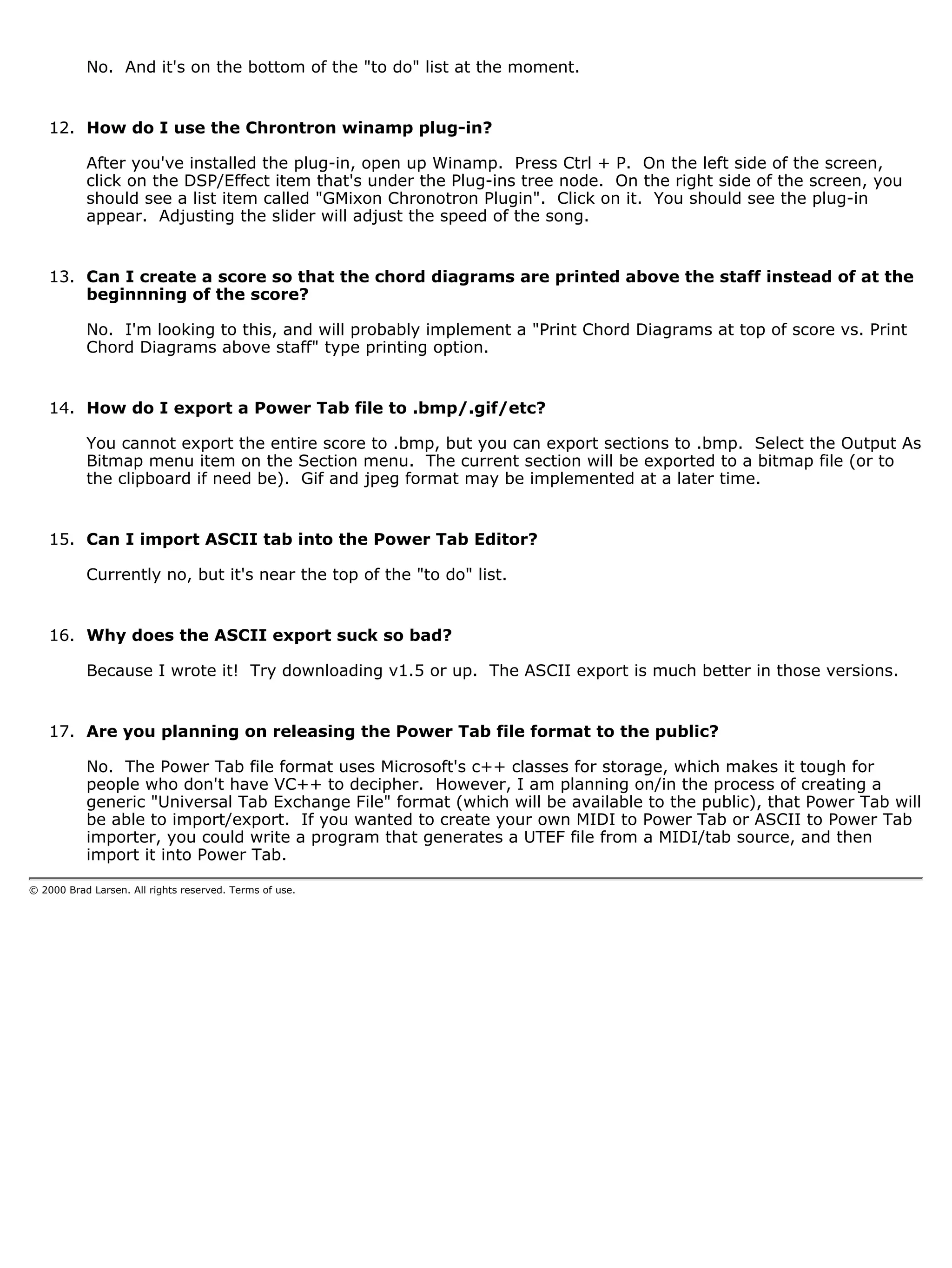 No. And it's on the bottom of the "to do" list at the moment.


    12. How do I use the Chrontron winamp plug-in?

           After you've installed the plug-in, open up Winamp. Press Ctrl + P. On the left side of the screen,
           click on the DSP/Effect item that's under the Plug-ins tree node. On the right side of the screen, you
           should see a list item called "GMixon Chronotron Plugin". Click on it. You should see the plug-in
           appear. Adjusting the slider will adjust the speed of the song.


    13. Can I create a score so that the chord diagrams are printed above the staff instead of at the
        beginnning of the score?

           No. I'm looking to this, and will probably implement a "Print Chord Diagrams at top of score vs. Print
           Chord Diagrams above staff" type printing option.


    14. How do I export a Power Tab file to .bmp/.gif/etc?

           You cannot export the entire score to .bmp, but you can export sections to .bmp. Select the Output As
           Bitmap menu item on the Section menu. The current section will be exported to a bitmap file (or to
           the clipboard if need be). Gif and jpeg format may be implemented at a later time.


    15. Can I import ASCII tab into the Power Tab Editor?

           Currently no, but it's near the top of the "to do" list.


    16. Why does the ASCII export suck so bad?

           Because I wrote it! Try downloading v1.5 or up. The ASCII export is much better in those versions.


    17. Are you planning on releasing the Power Tab file format to the public?

           No. The Power Tab file format uses Microsoft's c++ classes for storage, which makes it tough for
           people who don't have VC++ to decipher. However, I am planning on/in the process of creating a
           generic "Universal Tab Exchange File" format (which will be available to the public), that Power Tab will
           be able to import/export. If you wanted to create your own MIDI to Power Tab or ASCII to Power Tab
           importer, you could write a program that generates a UTEF file from a MIDI/tab source, and then
           import it into Power Tab.

© 2000 Brad Larsen. All rights reserved. Terms of use.
 
