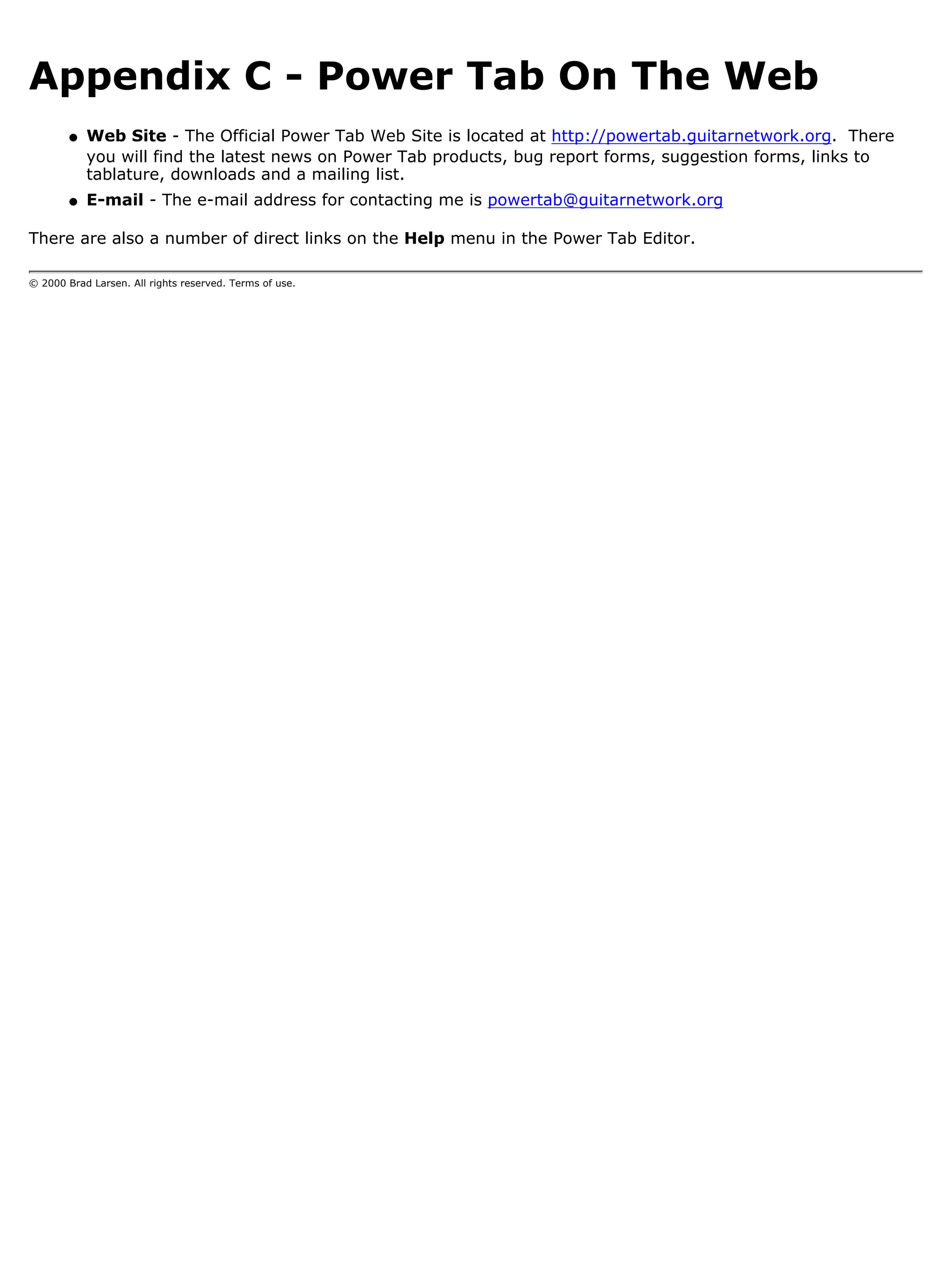 Appendix C - Power Tab On The Web
        q   Web Site - The Official Power Tab Web Site is located at http://powertab.guitarnetwork.org. There
            you will find the latest news on Power Tab products, bug report forms, suggestion forms, links to
            tablature, downloads and a mailing list.
        q   E-mail - The e-mail address for contacting me is powertab@guitarnetwork.org

There are also a number of direct links on the Help menu in the Power Tab Editor.

© 2000 Brad Larsen. All rights reserved. Terms of use.
 