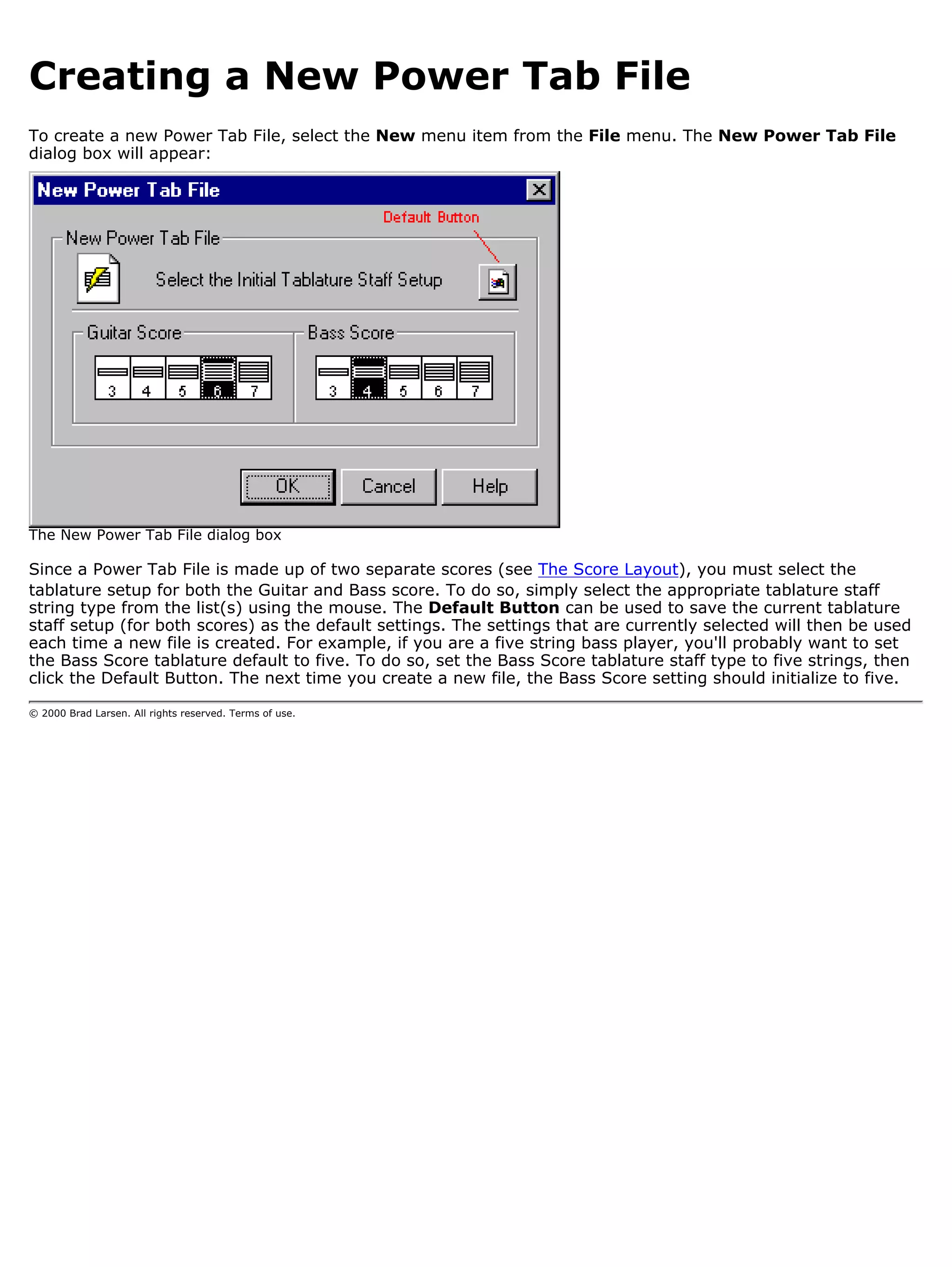 Creating a New Power Tab File
To create a new Power Tab File, select the New menu item from the File menu. The New Power Tab File
dialog box will appear:




The New Power Tab File dialog box

Since a Power Tab File is made up of two separate scores (see The Score Layout), you must select the
tablature setup for both the Guitar and Bass score. To do so, simply select the appropriate tablature staff
string type from the list(s) using the mouse. The Default Button can be used to save the current tablature
staff setup (for both scores) as the default settings. The settings that are currently selected will then be used
each time a new file is created. For example, if you are a five string bass player, you'll probably want to set
the Bass Score tablature default to five. To do so, set the Bass Score tablature staff type to five strings, then
click the Default Button. The next time you create a new file, the Bass Score setting should initialize to five.

© 2000 Brad Larsen. All rights reserved. Terms of use.
 