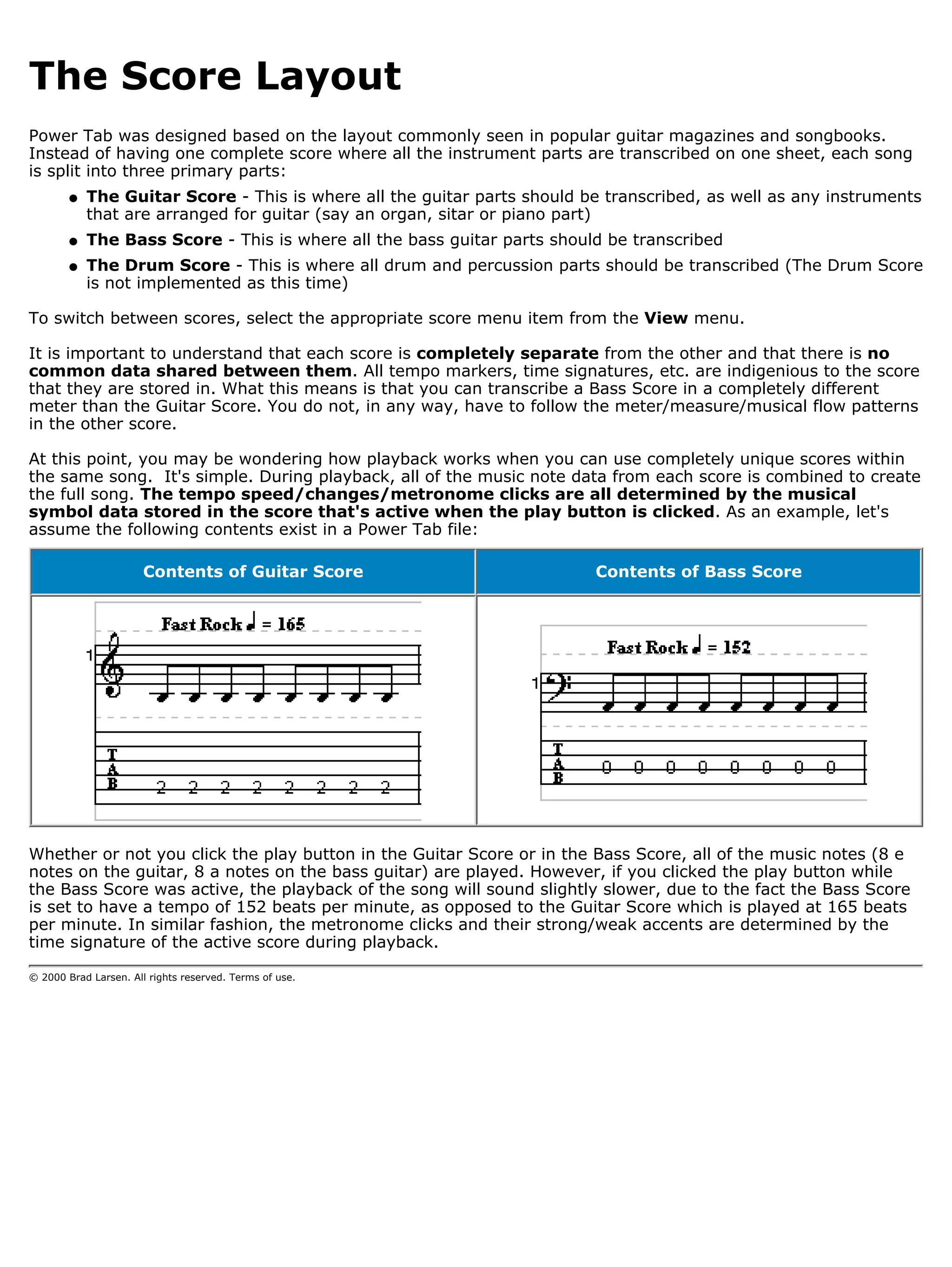 The Score Layout
Power Tab was designed based on the layout commonly seen in popular guitar magazines and songbooks.
Instead of having one complete score where all the instrument parts are transcribed on one sheet, each song
is split into three primary parts:
        q   The Guitar Score - This is where all the guitar parts should be transcribed, as well as any instruments
            that are arranged for guitar (say an organ, sitar or piano part)
        q   The Bass Score - This is where all the bass guitar parts should be transcribed
        q   The Drum Score - This is where all drum and percussion parts should be transcribed (The Drum Score
            is not implemented as this time)

To switch between scores, select the appropriate score menu item from the View menu.

It is important to understand that each score is completely separate from the other and that there is no
common data shared between them. All tempo markers, time signatures, etc. are indigenious to the score
that they are stored in. What this means is that you can transcribe a Bass Score in a completely different
meter than the Guitar Score. You do not, in any way, have to follow the meter/measure/musical flow patterns
in the other score.

At this point, you may be wondering how playback works when you can use completely unique scores within
the same song. It's simple. During playback, all of the music note data from each score is combined to create
the full song. The tempo speed/changes/metronome clicks are all determined by the musical
symbol data stored in the score that's active when the play button is clicked. As an example, let's
assume the following contents exist in a Power Tab file:

                       Contents of Guitar Score                           Contents of Bass Score




Whether or not you click the play button in the Guitar Score or in the Bass Score, all of the music notes (8 e
notes on the guitar, 8 a notes on the bass guitar) are played. However, if you clicked the play button while
the Bass Score was active, the playback of the song will sound slightly slower, due to the fact the Bass Score
is set to have a tempo of 152 beats per minute, as opposed to the Guitar Score which is played at 165 beats
per minute. In similar fashion, the metronome clicks and their strong/weak accents are determined by the
time signature of the active score during playback.

© 2000 Brad Larsen. All rights reserved. Terms of use.
 