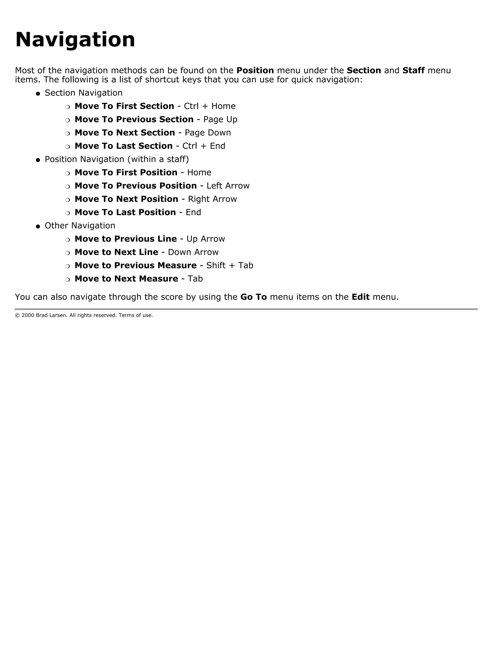 Navigation
Most of the navigation methods can be found on the Position menu under the Section and Staff menu
items. The following is a list of shortcut keys that you can use for quick navigation:
        q   Section Navigation
                   r   Move To First Section - Ctrl + Home
                   r   Move To Previous Section - Page Up
                   r   Move To Next Section - Page Down
                   r   Move To Last Section - Ctrl + End
        q   Position Navigation (within a staff)
                   r   Move To First Position - Home
                   r   Move To Previous Position - Left Arrow
                   r   Move To Next Position - Right Arrow
                   r   Move To Last Position - End
        q   Other Navigation
                   r   Move to Previous Line - Up Arrow
                   r   Move to Next Line - Down Arrow
                   r   Move to Previous Measure - Shift + Tab
                   r   Move to Next Measure - Tab

You can also navigate through the score by using the Go To menu items on the Edit menu.

© 2000 Brad Larsen. All rights reserved. Terms of use.
 