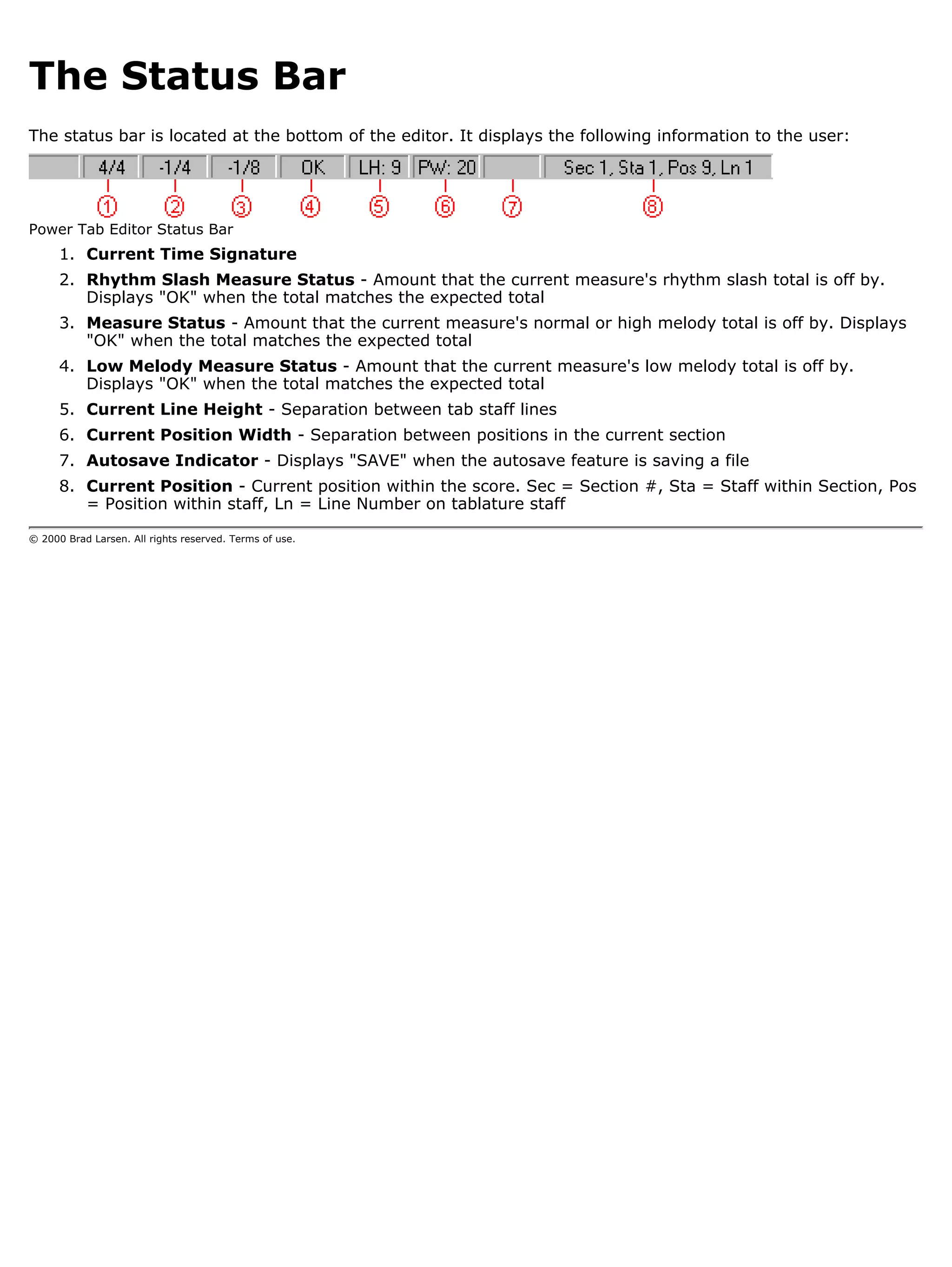 The Status Bar
The status bar is located at the bottom of the editor. It displays the following information to the user:




Power Tab Editor Status Bar
      1. Current Time Signature
      2. Rhythm Slash Measure Status - Amount that the current measure's rhythm slash total is off by.
         Displays "OK" when the total matches the expected total
      3. Measure Status - Amount that the current measure's normal or high melody total is off by. Displays
         "OK" when the total matches the expected total
      4. Low Melody Measure Status - Amount that the current measure's low melody total is off by.
         Displays "OK" when the total matches the expected total
      5. Current Line Height - Separation between tab staff lines
      6. Current Position Width - Separation between positions in the current section
      7. Autosave Indicator - Displays "SAVE" when the autosave feature is saving a file
      8. Current Position - Current position within the score. Sec = Section #, Sta = Staff within Section, Pos
         = Position within staff, Ln = Line Number on tablature staff

© 2000 Brad Larsen. All rights reserved. Terms of use.
 