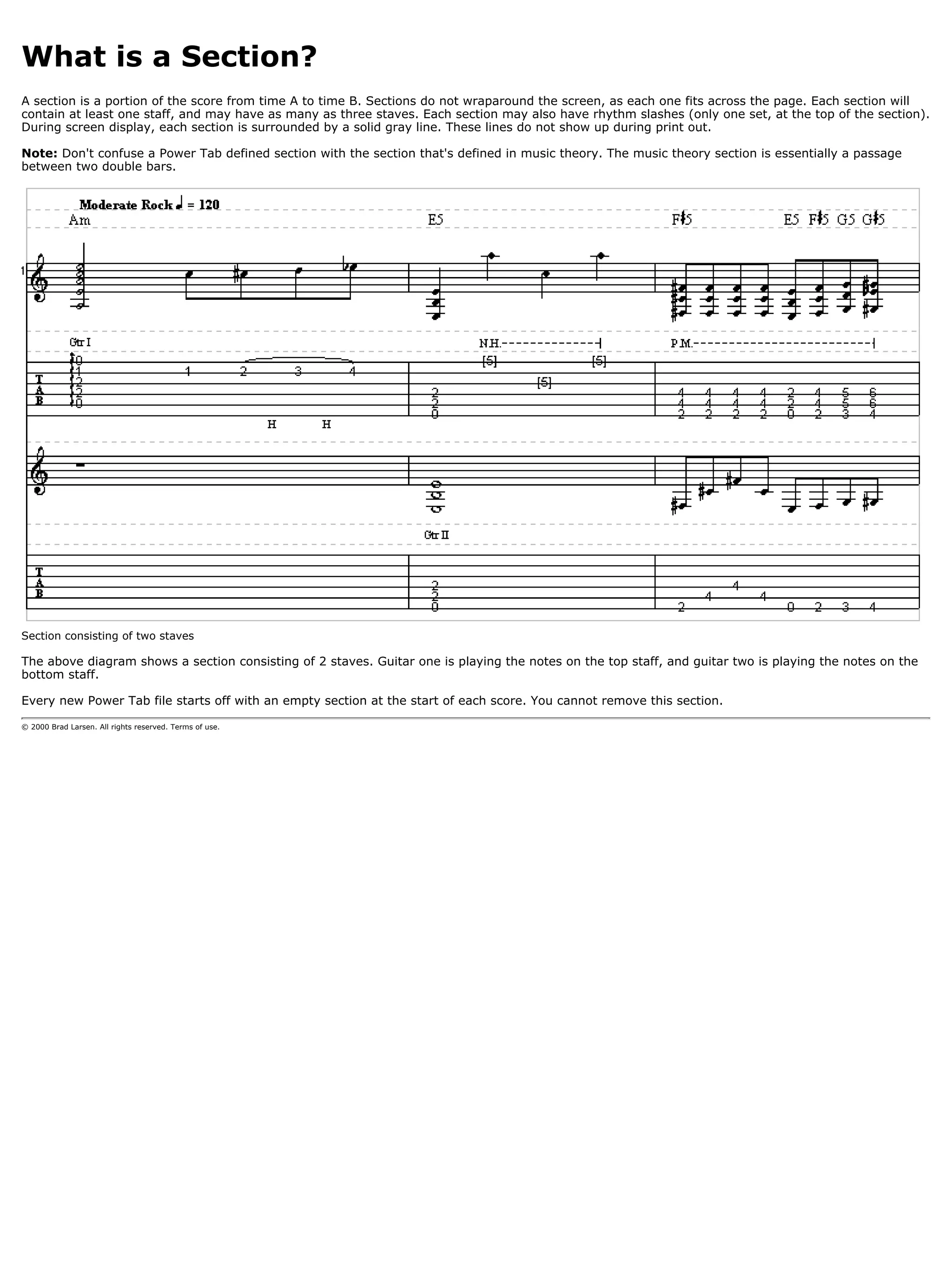 What is a Section?
A section is a portion of the score from time A to time B. Sections do not wraparound the screen, as each one fits across the page. Each section will
contain at least one staff, and may have as many as three staves. Each section may also have rhythm slashes (only one set, at the top of the section).
During screen display, each section is surrounded by a solid gray line. These lines do not show up during print out.

Note: Don't confuse a Power Tab defined section with the section that's defined in music theory. The music theory section is essentially a passage
between two double bars.




Section consisting of two staves

The above diagram shows a section consisting of 2 staves. Guitar one is playing the notes on the top staff, and guitar two is playing the notes on the
bottom staff.

Every new Power Tab file starts off with an empty section at the start of each score. You cannot remove this section.

© 2000 Brad Larsen. All rights reserved. Terms of use.
 