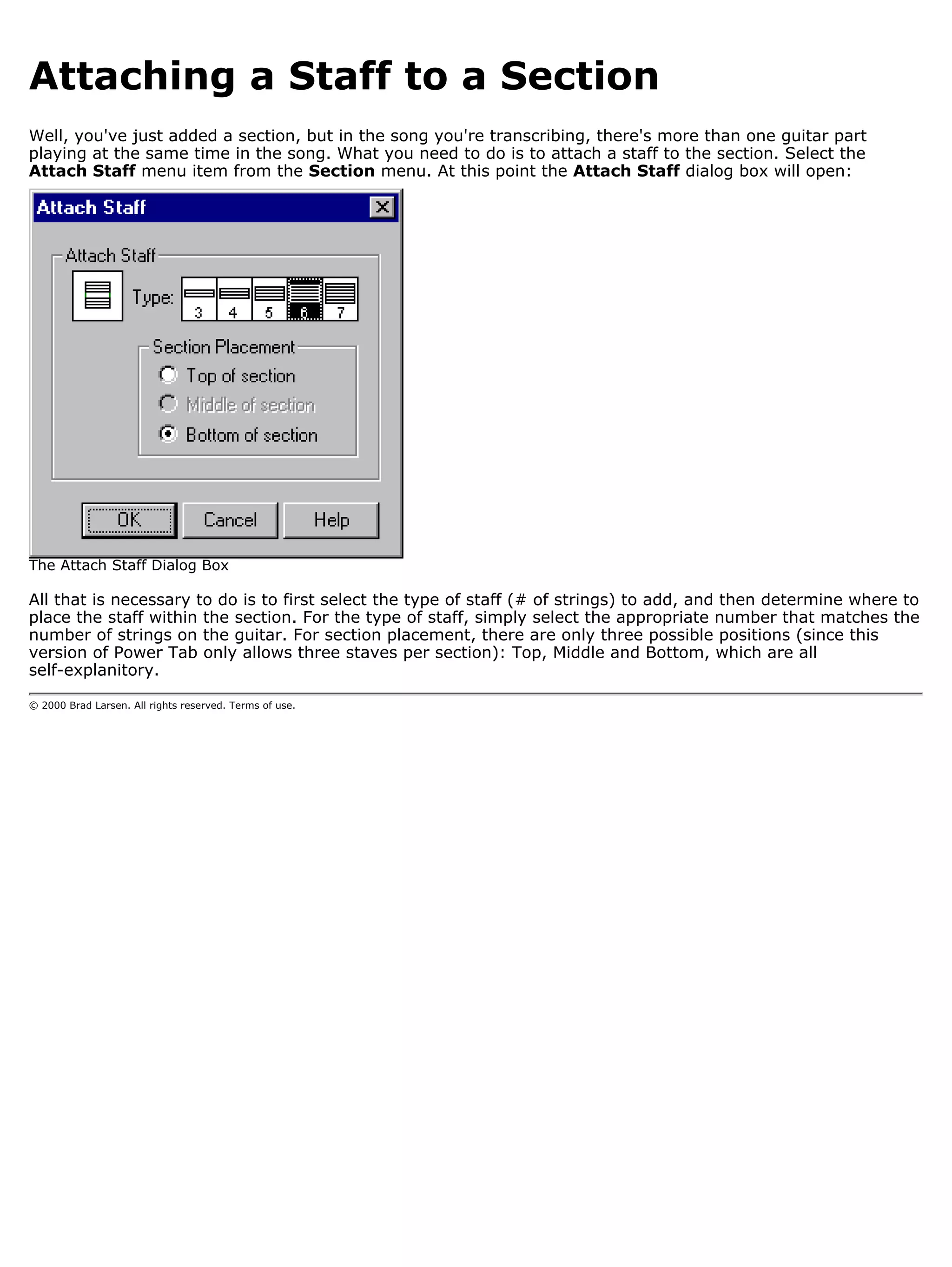 Attaching a Staff to a Section
Well, you've just added a section, but in the song you're transcribing, there's more than one guitar part
playing at the same time in the song. What you need to do is to attach a staff to the section. Select the
Attach Staff menu item from the Section menu. At this point the Attach Staff dialog box will open:




The Attach Staff Dialog Box

All that is necessary to do is to first select the type of staff (# of strings) to add, and then determine where to
place the staff within the section. For the type of staff, simply select the appropriate number that matches the
number of strings on the guitar. For section placement, there are only three possible positions (since this
version of Power Tab only allows three staves per section): Top, Middle and Bottom, which are all
self-explanitory.

© 2000 Brad Larsen. All rights reserved. Terms of use.
 