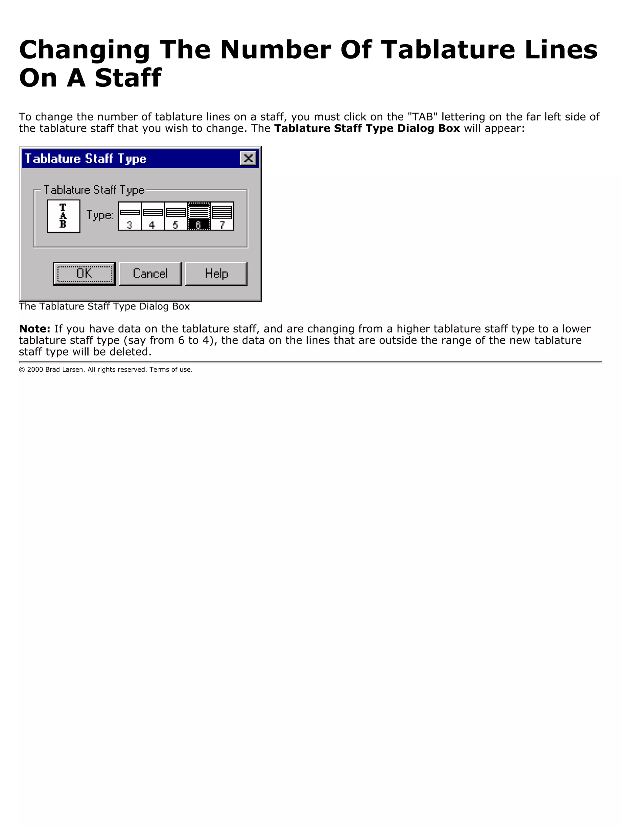 Changing The Number Of Tablature Lines
On A Staff
To change the number of tablature lines on a staff, you must click on the "TAB" lettering on the far left side of
the tablature staff that you wish to change. The Tablature Staff Type Dialog Box will appear:




The Tablature Staff Type Dialog Box

Note: If you have data on the tablature staff, and are changing from a higher tablature staff type to a lower
tablature staff type (say from 6 to 4), the data on the lines that are outside the range of the new tablature
staff type will be deleted.
© 2000 Brad Larsen. All rights reserved. Terms of use.
 