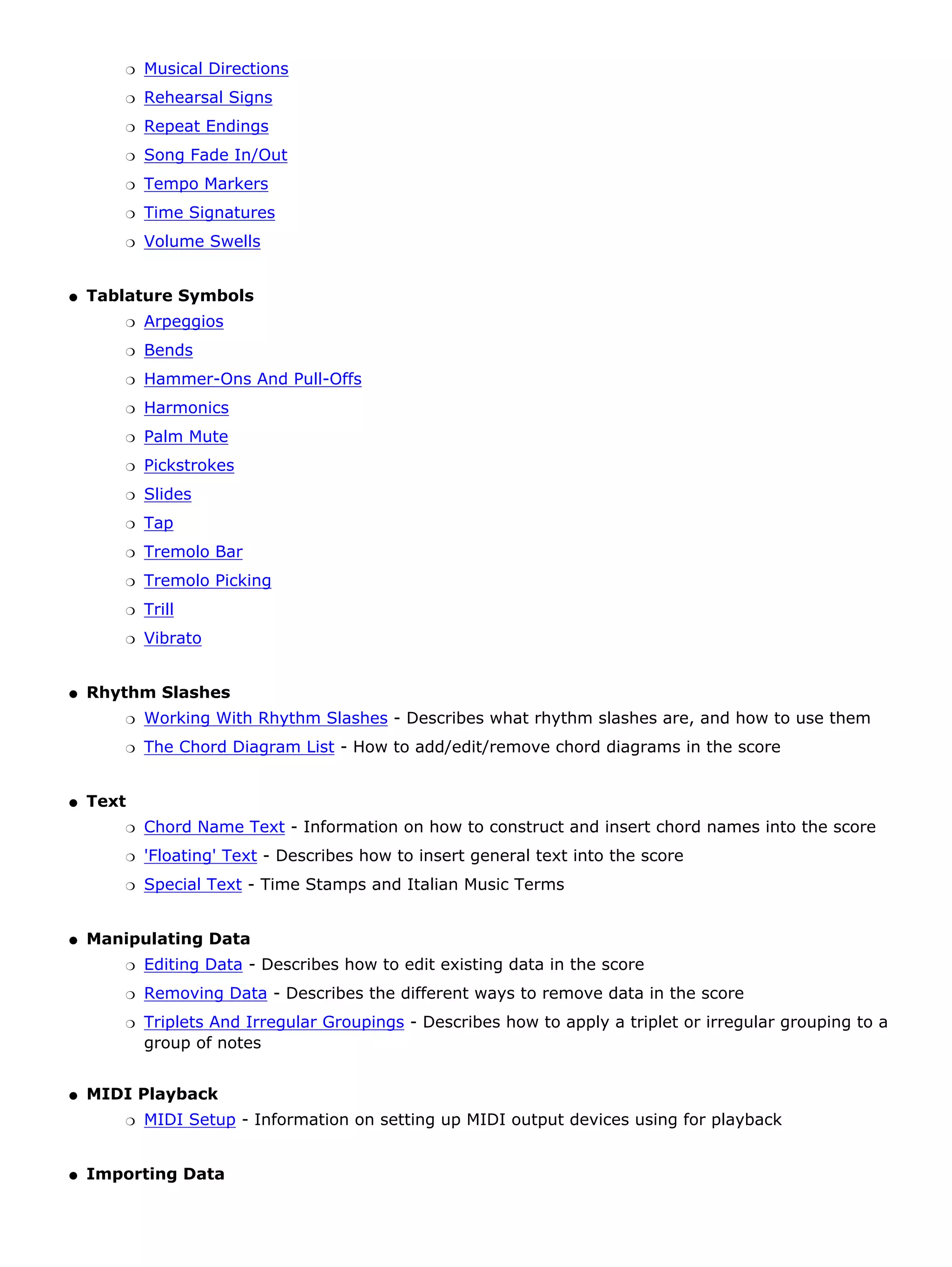 r   Musical Directions
        r   Rehearsal Signs
        r   Repeat Endings
        r   Song Fade In/Out
        r   Tempo Markers
        r   Time Signatures
        r   Volume Swells


q   Tablature Symbols
        r   Arpeggios
        r   Bends
        r   Hammer-Ons And Pull-Offs
        r   Harmonics
        r   Palm Mute
        r   Pickstrokes
        r   Slides
        r   Tap
        r   Tremolo Bar
        r   Tremolo Picking
        r   Trill
        r   Vibrato


q   Rhythm Slashes
        r   Working With Rhythm Slashes - Describes what rhythm slashes are, and how to use them
        r   The Chord Diagram List - How to add/edit/remove chord diagrams in the score


q   Text
        r   Chord Name Text - Information on how to construct and insert chord names into the score
        r   'Floating' Text - Describes how to insert general text into the score
        r   Special Text - Time Stamps and Italian Music Terms


q   Manipulating Data
        r   Editing Data - Describes how to edit existing data in the score
        r   Removing Data - Describes the different ways to remove data in the score
        r   Triplets And Irregular Groupings - Describes how to apply a triplet or irregular grouping to a
            group of notes


q   MIDI Playback
        r   MIDI Setup - Information on setting up MIDI output devices using for playback


q   Importing Data
 