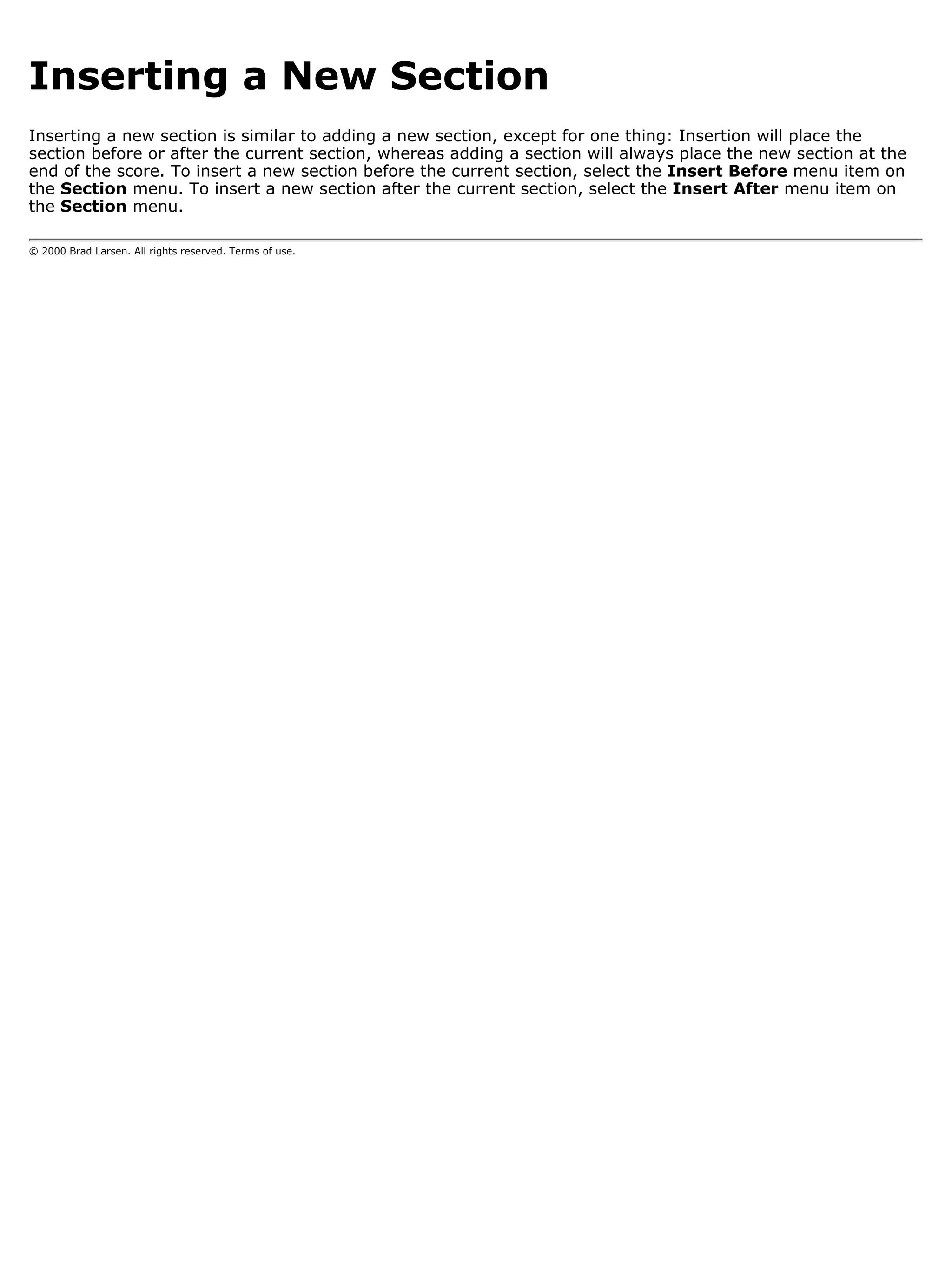 Inserting a New Section
Inserting a new section is similar to adding a new section, except for one thing: Insertion will place the
section before or after the current section, whereas adding a section will always place the new section at the
end of the score. To insert a new section before the current section, select the Insert Before menu item on
the Section menu. To insert a new section after the current section, select the Insert After menu item on
the Section menu.

© 2000 Brad Larsen. All rights reserved. Terms of use.
 