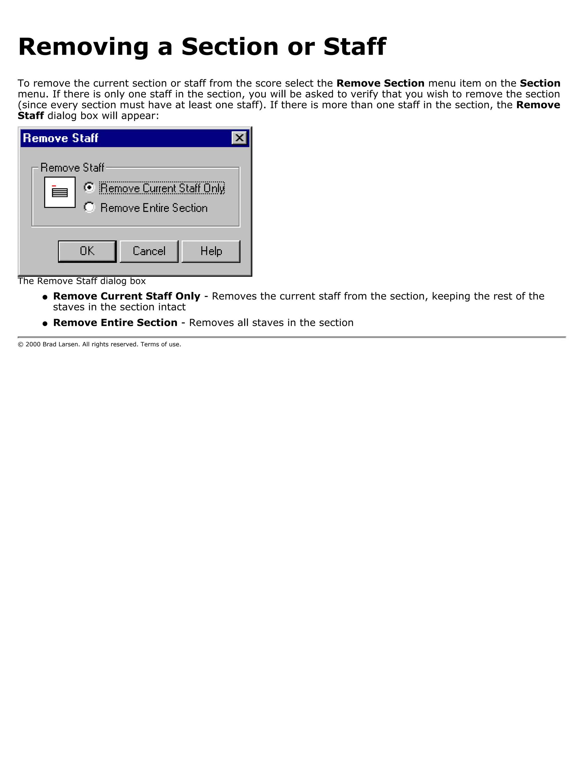 Removing a Section or Staff
To remove the current section or staff from the score select the Remove Section menu item on the Section
menu. If there is only one staff in the section, you will be asked to verify that you wish to remove the section
(since every section must have at least one staff). If there is more than one staff in the section, the Remove
Staff dialog box will appear:




The Remove Staff dialog box
        q   Remove Current Staff Only - Removes the current staff from the section, keeping the rest of the
            staves in the section intact
        q   Remove Entire Section - Removes all staves in the section

© 2000 Brad Larsen. All rights reserved. Terms of use.
 