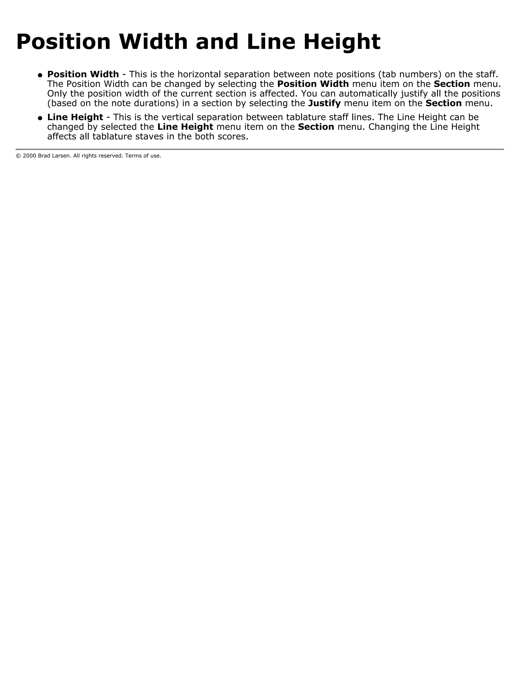 Position Width and Line Height
        q   Position Width - This is the horizontal separation between note positions (tab numbers) on the staff.
            The Position Width can be changed by selecting the Position Width menu item on the Section menu.
            Only the position width of the current section is affected. You can automatically justify all the positions
            (based on the note durations) in a section by selecting the Justify menu item on the Section menu.
        q   Line Height - This is the vertical separation between tablature staff lines. The Line Height can be
            changed by selected the Line Height menu item on the Section menu. Changing the Line Height
            affects all tablature staves in the both scores.

© 2000 Brad Larsen. All rights reserved. Terms of use.
 