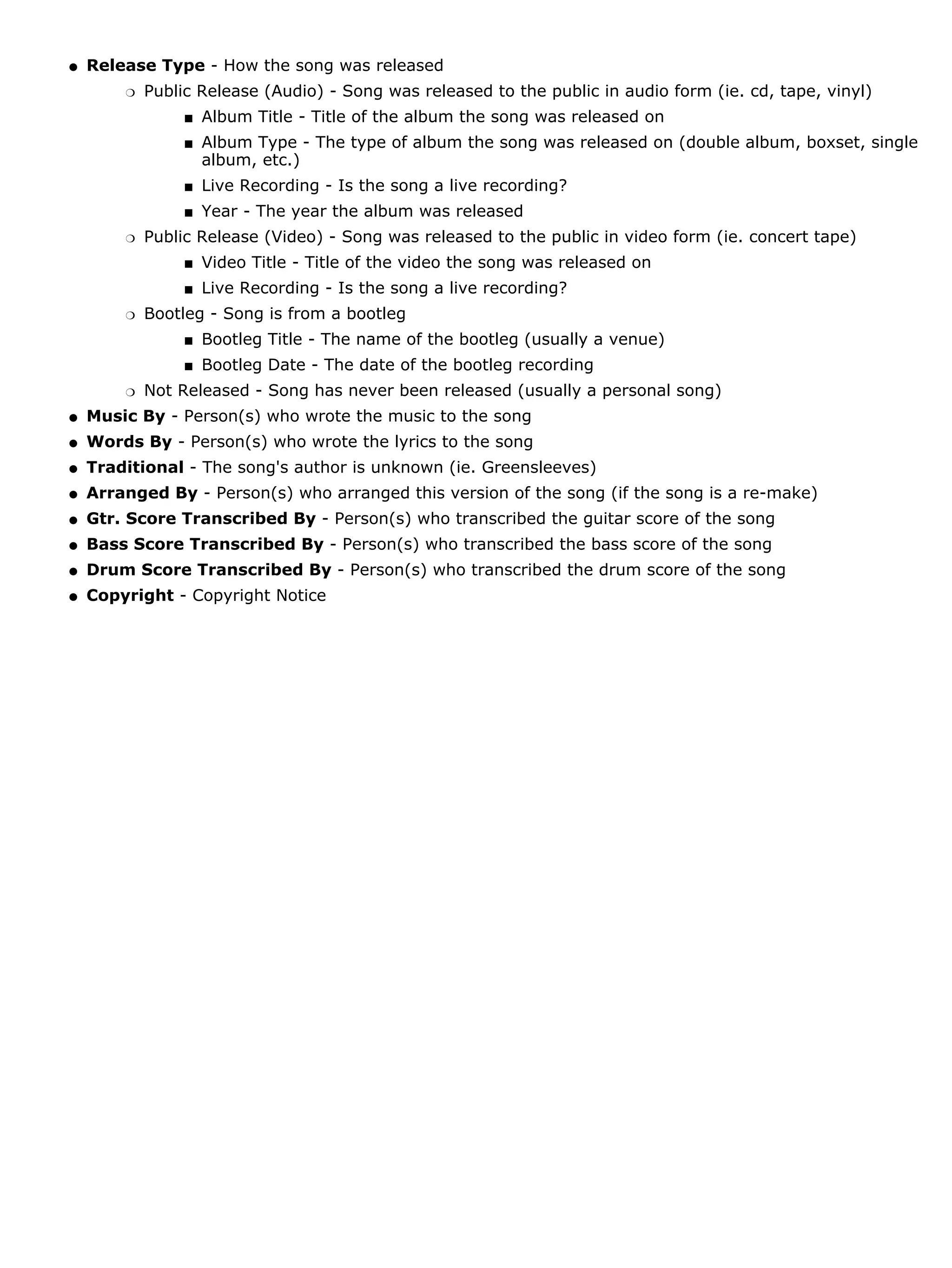 q   Release Type - How the song was released
        r   Public Release (Audio) - Song was released to the public in audio form (ie. cd, tape, vinyl)
                 s   Album Title - Title of the album the song was released on
                 s   Album Type - The type of album the song was released on (double album, boxset, single
                     album, etc.)
                 s   Live Recording - Is the song a live recording?
                 s   Year - The year the album was released
        r   Public Release (Video) - Song was released to the public in video form (ie. concert tape)
                 s   Video Title - Title of the video the song was released on
                 s   Live Recording - Is the song a live recording?
        r   Bootleg - Song is from a bootleg
                 s   Bootleg Title - The name of the bootleg (usually a venue)
                 s   Bootleg Date - The date of the bootleg recording
        r   Not Released - Song has never been released (usually a personal song)
q   Music By - Person(s) who wrote the music to the song
q   Words By - Person(s) who wrote the lyrics to the song
q   Traditional - The song's author is unknown (ie. Greensleeves)
q   Arranged By - Person(s) who arranged this version of the song (if the song is a re-make)
q   Gtr. Score Transcribed By - Person(s) who transcribed the guitar score of the song
q   Bass Score Transcribed By - Person(s) who transcribed the bass score of the song
q   Drum Score Transcribed By - Person(s) who transcribed the drum score of the song
q   Copyright - Copyright Notice
 