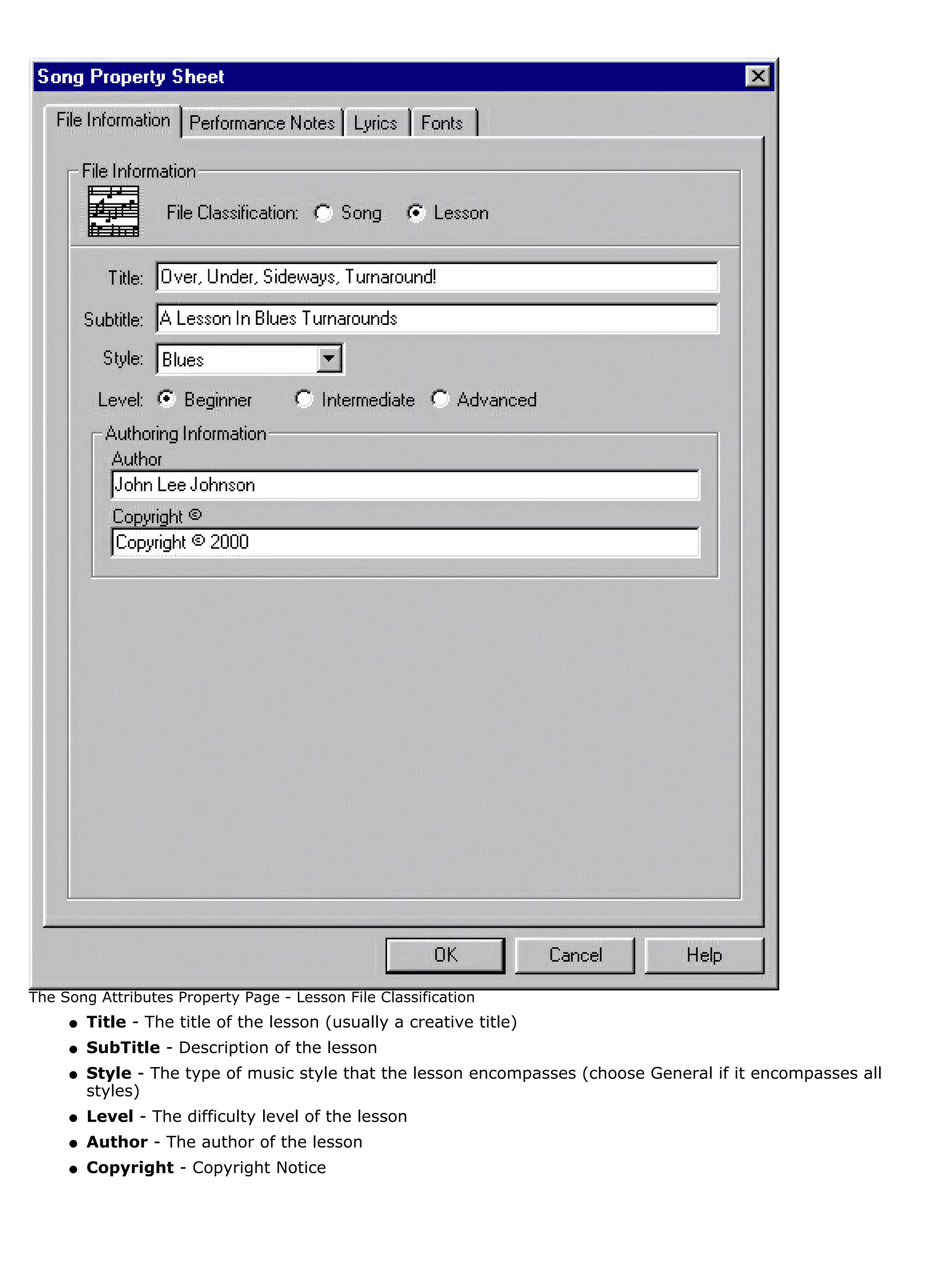 The Song Attributes Property Page - Lesson File Classification
     q   Title - The title of the lesson (usually a creative title)
     q   SubTitle - Description of the lesson
     q   Style - The type of music style that the lesson encompasses (choose General if it encompasses all
         styles)
     q   Level - The difficulty level of the lesson
     q   Author - The author of the lesson
     q   Copyright - Copyright Notice
 