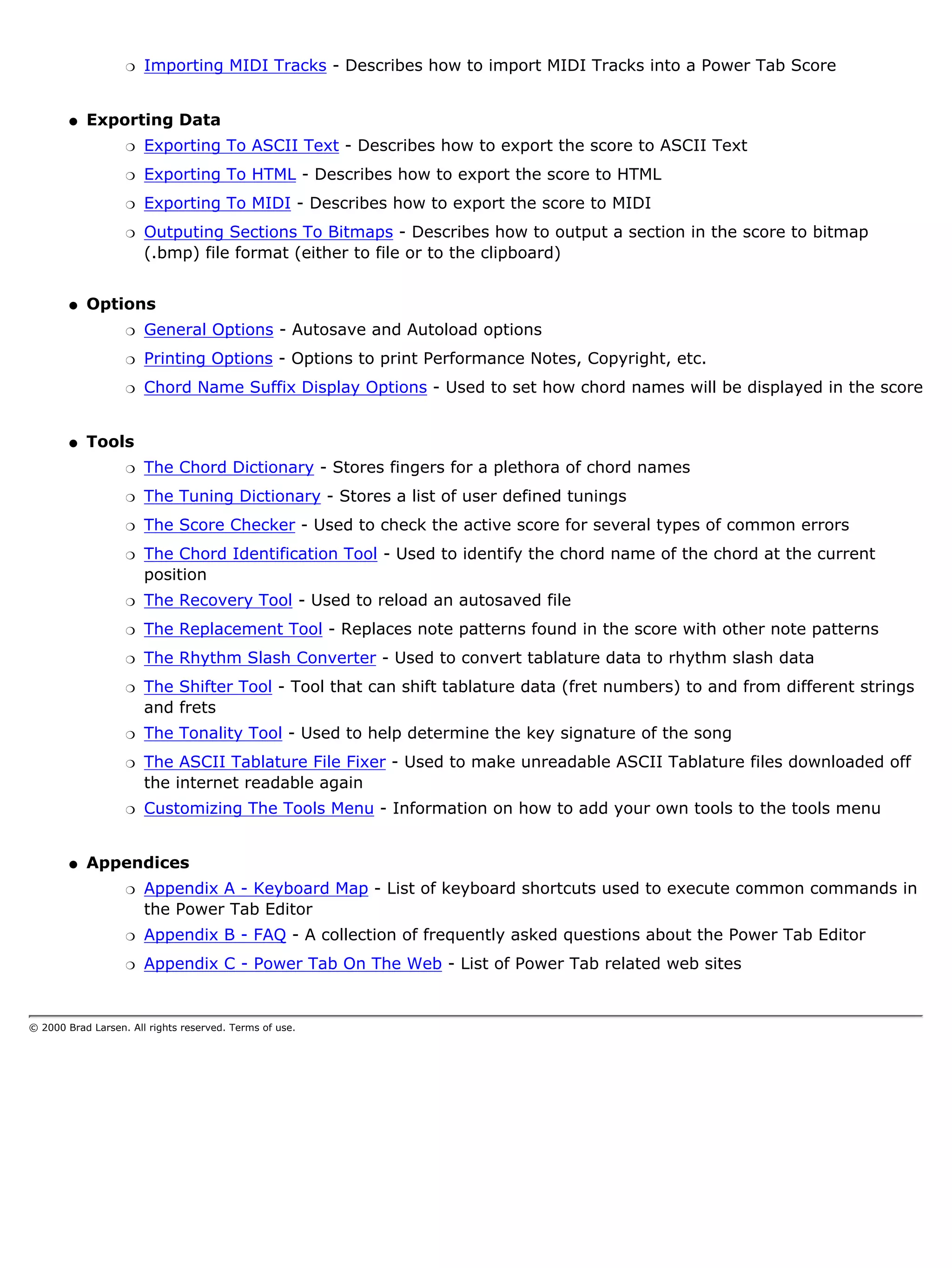 r   Importing MIDI Tracks - Describes how to import MIDI Tracks into a Power Tab Score


        q   Exporting Data
                   r   Exporting To ASCII Text - Describes how to export the score to ASCII Text
                   r   Exporting To HTML - Describes how to export the score to HTML
                   r   Exporting To MIDI - Describes how to export the score to MIDI
                   r   Outputing Sections To Bitmaps - Describes how to output a section in the score to bitmap
                       (.bmp) file format (either to file or to the clipboard)


        q   Options
                   r   General Options - Autosave and Autoload options
                   r   Printing Options - Options to print Performance Notes, Copyright, etc.
                   r   Chord Name Suffix Display Options - Used to set how chord names will be displayed in the score


        q   Tools
                   r   The Chord Dictionary - Stores fingers for a plethora of chord names
                   r   The Tuning Dictionary - Stores a list of user defined tunings
                   r   The Score Checker - Used to check the active score for several types of common errors
                   r   The Chord Identification Tool - Used to identify the chord name of the chord at the current
                       position
                   r   The Recovery Tool - Used to reload an autosaved file
                   r   The Replacement Tool - Replaces note patterns found in the score with other note patterns
                   r   The Rhythm Slash Converter - Used to convert tablature data to rhythm slash data
                   r   The Shifter Tool - Tool that can shift tablature data (fret numbers) to and from different strings
                       and frets
                   r   The Tonality Tool - Used to help determine the key signature of the song
                   r   The ASCII Tablature File Fixer - Used to make unreadable ASCII Tablature files downloaded off
                       the internet readable again
                   r   Customizing The Tools Menu - Information on how to add your own tools to the tools menu


        q   Appendices
                   r   Appendix A - Keyboard Map - List of keyboard shortcuts used to execute common commands in
                       the Power Tab Editor
                   r   Appendix B - FAQ - A collection of frequently asked questions about the Power Tab Editor
                   r   Appendix C - Power Tab On The Web - List of Power Tab related web sites


© 2000 Brad Larsen. All rights reserved. Terms of use.
 