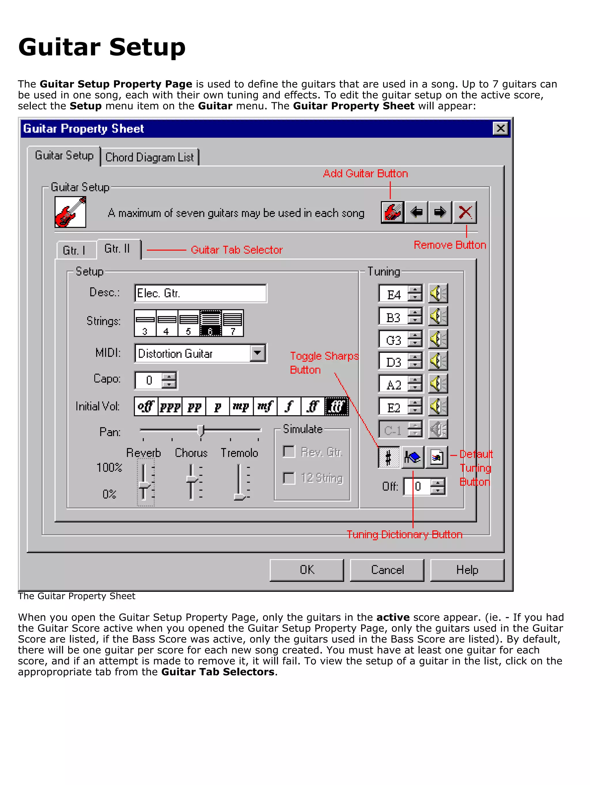 Guitar Setup
The Guitar Setup Property Page is used to define the guitars that are used in a song. Up to 7 guitars can
be used in one song, each with their own tuning and effects. To edit the guitar setup on the active score,
select the Setup menu item on the Guitar menu. The Guitar Property Sheet will appear:




The Guitar Property Sheet

When you open the Guitar Setup Property Page, only the guitars in the active score appear. (ie. - If you had
the Guitar Score active when you opened the Guitar Setup Property Page, only the guitars used in the Guitar
Score are listed, if the Bass Score was active, only the guitars used in the Bass Score are listed). By default,
there will be one guitar per score for each new song created. You must have at least one guitar for each
score, and if an attempt is made to remove it, it will fail. To view the setup of a guitar in the list, click on the
appropropriate tab from the Guitar Tab Selectors.
 