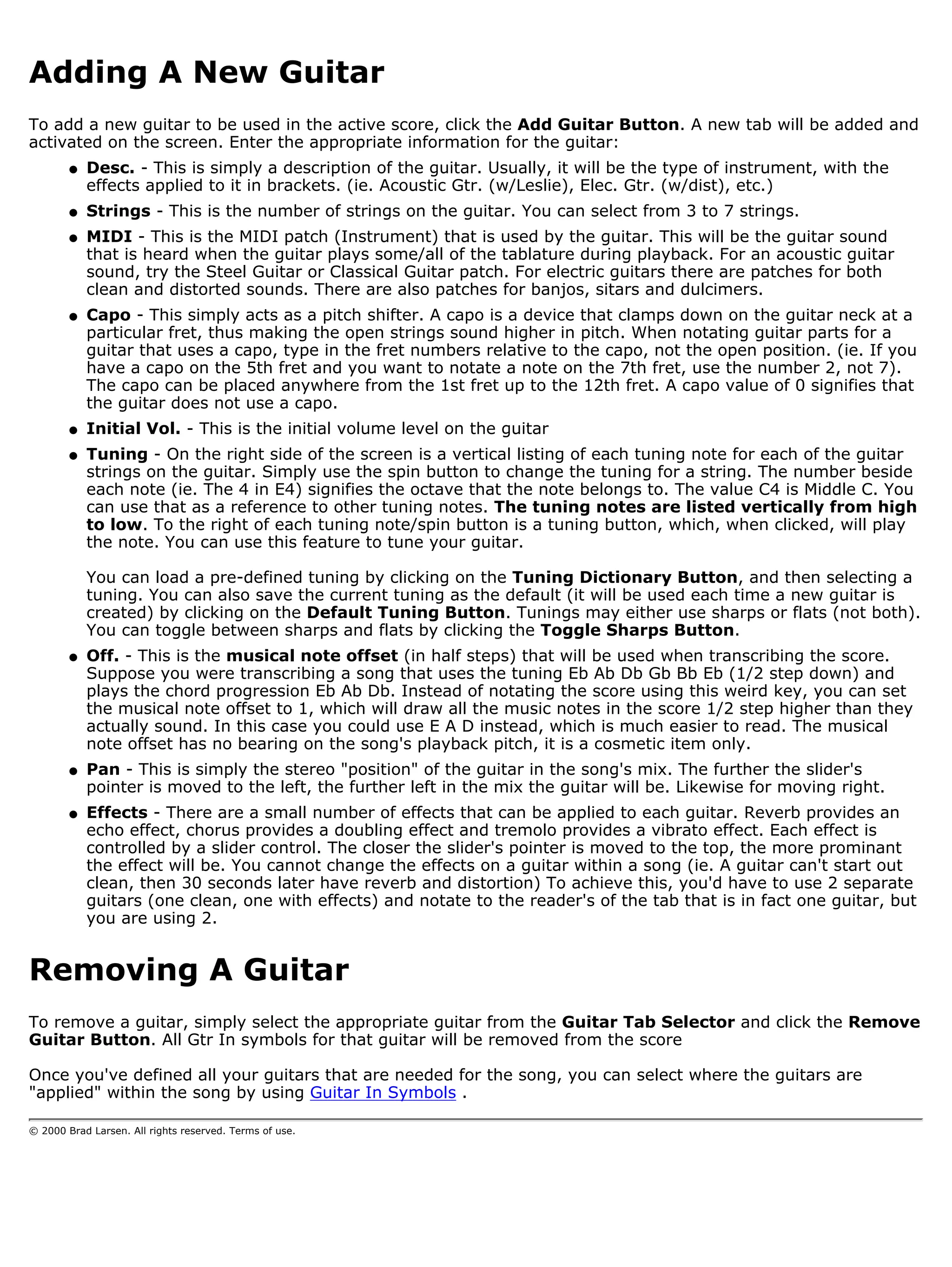 Adding A New Guitar
To add a new guitar to be used in the active score, click the Add Guitar Button. A new tab will be added and
activated on the screen. Enter the appropriate information for the guitar:
        q   Desc. - This is simply a description of the guitar. Usually, it will be the type of instrument, with the
            effects applied to it in brackets. (ie. Acoustic Gtr. (w/Leslie), Elec. Gtr. (w/dist), etc.)
        q   Strings - This is the number of strings on the guitar. You can select from 3 to 7 strings.
        q   MIDI - This is the MIDI patch (Instrument) that is used by the guitar. This will be the guitar sound
            that is heard when the guitar plays some/all of the tablature during playback. For an acoustic guitar
            sound, try the Steel Guitar or Classical Guitar patch. For electric guitars there are patches for both
            clean and distorted sounds. There are also patches for banjos, sitars and dulcimers.
        q   Capo - This simply acts as a pitch shifter. A capo is a device that clamps down on the guitar neck at a
            particular fret, thus making the open strings sound higher in pitch. When notating guitar parts for a
            guitar that uses a capo, type in the fret numbers relative to the capo, not the open position. (ie. If you
            have a capo on the 5th fret and you want to notate a note on the 7th fret, use the number 2, not 7).
            The capo can be placed anywhere from the 1st fret up to the 12th fret. A capo value of 0 signifies that
            the guitar does not use a capo.
        q   Initial Vol. - This is the initial volume level on the guitar
        q   Tuning - On the right side of the screen is a vertical listing of each tuning note for each of the guitar
            strings on the guitar. Simply use the spin button to change the tuning for a string. The number beside
            each note (ie. The 4 in E4) signifies the octave that the note belongs to. The value C4 is Middle C. You
            can use that as a reference to other tuning notes. The tuning notes are listed vertically from high
            to low. To the right of each tuning note/spin button is a tuning button, which, when clicked, will play
            the note. You can use this feature to tune your guitar.

            You can load a pre-defined tuning by clicking on the Tuning Dictionary Button, and then selecting a
            tuning. You can also save the current tuning as the default (it will be used each time a new guitar is
            created) by clicking on the Default Tuning Button. Tunings may either use sharps or flats (not both).
            You can toggle between sharps and flats by clicking the Toggle Sharps Button.
        q   Off. - This is the musical note offset (in half steps) that will be used when transcribing the score.
            Suppose you were transcribing a song that uses the tuning Eb Ab Db Gb Bb Eb (1/2 step down) and
            plays the chord progression Eb Ab Db. Instead of notating the score using this weird key, you can set
            the musical note offset to 1, which will draw all the music notes in the score 1/2 step higher than they
            actually sound. In this case you could use E A D instead, which is much easier to read. The musical
            note offset has no bearing on the song's playback pitch, it is a cosmetic item only.
        q   Pan - This is simply the stereo "position" of the guitar in the song's mix. The further the slider's
            pointer is moved to the left, the further left in the mix the guitar will be. Likewise for moving right.
        q   Effects - There are a small number of effects that can be applied to each guitar. Reverb provides an
            echo effect, chorus provides a doubling effect and tremolo provides a vibrato effect. Each effect is
            controlled by a slider control. The closer the slider's pointer is moved to the top, the more prominant
            the effect will be. You cannot change the effects on a guitar within a song (ie. A guitar can't start out
            clean, then 30 seconds later have reverb and distortion) To achieve this, you'd have to use 2 separate
            guitars (one clean, one with effects) and notate to the reader's of the tab that is in fact one guitar, but
            you are using 2.


Removing A Guitar
To remove a guitar, simply select the appropriate guitar from the Guitar Tab Selector and click the Remove
Guitar Button. All Gtr In symbols for that guitar will be removed from the score

Once you've defined all your guitars that are needed for the song, you can select where the guitars are
"applied" within the song by using Guitar In Symbols .

© 2000 Brad Larsen. All rights reserved. Terms of use.
 