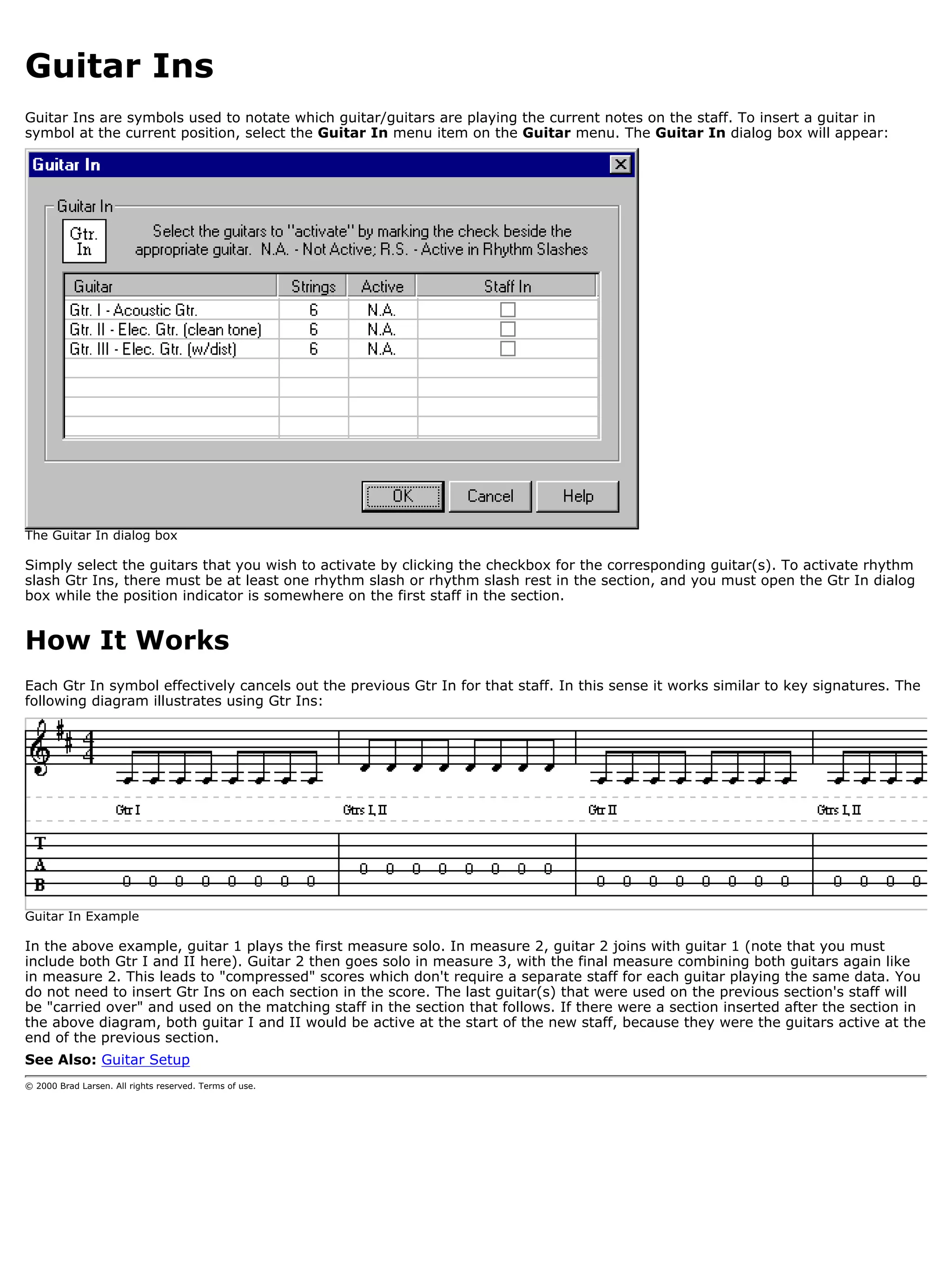 Guitar Ins
Guitar Ins are symbols used to notate which guitar/guitars are playing the current notes on the staff. To insert a guitar in
symbol at the current position, select the Guitar In menu item on the Guitar menu. The Guitar In dialog box will appear:




The Guitar In dialog box

Simply select the guitars that you wish to activate by clicking the checkbox for the corresponding guitar(s). To activate rhythm
slash Gtr Ins, there must be at least one rhythm slash or rhythm slash rest in the section, and you must open the Gtr In dialog
box while the position indicator is somewhere on the first staff in the section.


How It Works
Each Gtr In symbol effectively cancels out the previous Gtr In for that staff. In this sense it works similar to key signatures. The
following diagram illustrates using Gtr Ins:




Guitar In Example

In the above example, guitar 1 plays the first measure solo. In measure 2, guitar 2 joins with guitar 1 (note that you must
include both Gtr I and II here). Guitar 2 then goes solo in measure 3, with the final measure combining both guitars again like
in measure 2. This leads to "compressed" scores which don't require a separate staff for each guitar playing the same data. You
do not need to insert Gtr Ins on each section in the score. The last guitar(s) that were used on the previous section's staff will
be "carried over" and used on the matching staff in the section that follows. If there were a section inserted after the section in
the above diagram, both guitar I and II would be active at the start of the new staff, because they were the guitars active at the
end of the previous section.
See Also: Guitar Setup
© 2000 Brad Larsen. All rights reserved. Terms of use.
 