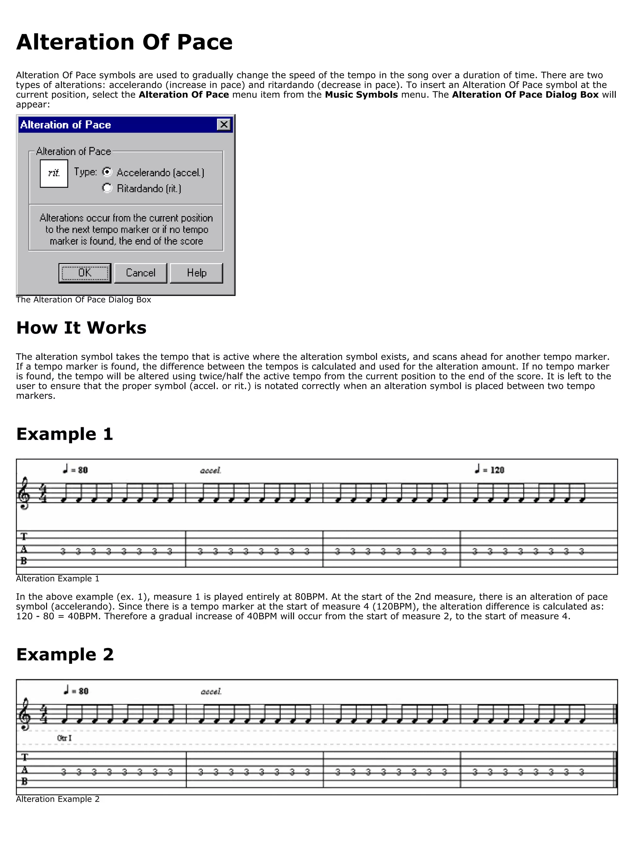 Alteration Of Pace
Alteration Of Pace symbols are used to gradually change the speed of the tempo in the song over a duration of time. There are two
types of alterations: accelerando (increase in pace) and ritardando (decrease in pace). To insert an Alteration Of Pace symbol at the
current position, select the Alteration Of Pace menu item from the Music Symbols menu. The Alteration Of Pace Dialog Box will
appear:




The Alteration Of Pace Dialog Box


How It Works
The alteration symbol takes the tempo that is active where the alteration symbol exists, and scans ahead for another tempo marker.
If a tempo marker is found, the difference between the tempos is calculated and used for the alteration amount. If no tempo marker
is found, the tempo will be altered using twice/half the active tempo from the current position to the end of the score. It is left to the
user to ensure that the proper symbol (accel. or rit.) is notated correctly when an alteration symbol is placed between two tempo
markers.



Example 1




Alteration Example 1

In the above example (ex. 1), measure 1 is played entirely at 80BPM. At the start of the 2nd measure, there is an alteration of pace
symbol (accelerando). Since there is a tempo marker at the start of measure 4 (120BPM), the alteration difference is calculated as:
120 - 80 = 40BPM. Therefore a gradual increase of 40BPM will occur from the start of measure 2, to the start of measure 4.



Example 2




Alteration Example 2
 