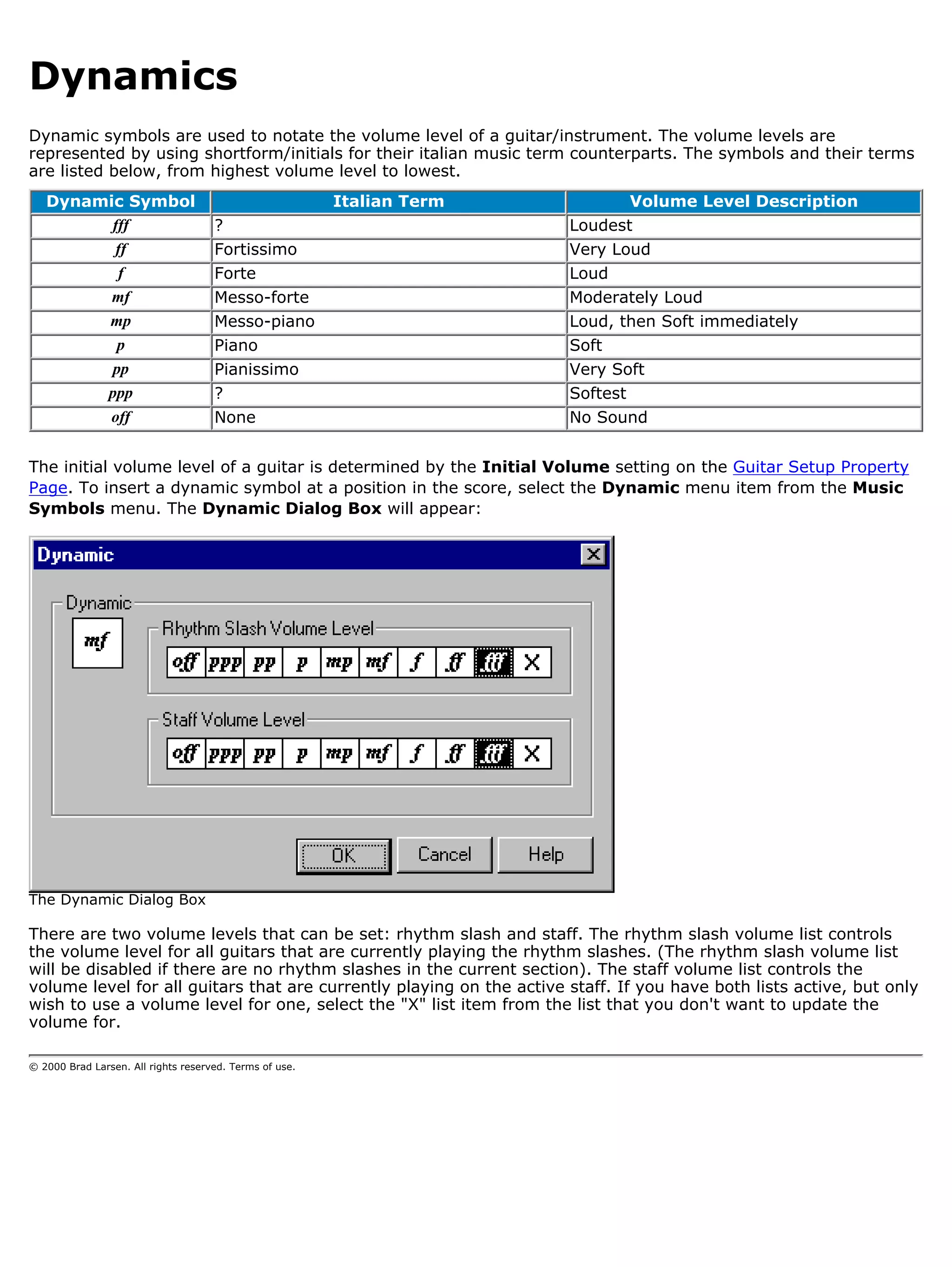 Dynamics
Dynamic symbols are used to notate the volume level of a guitar/instrument. The volume levels are
represented by using shortform/initials for their italian music term counterparts. The symbols and their terms
are listed below, from highest volume level to lowest.
   Dynamic Symbol                                        Italian Term          Volume Level Description
         fff                         ?                                  Loudest
         ff                          Fortissimo                         Very Loud
          f                          Forte                              Loud
         mf                          Messo-forte                        Moderately Loud
        mp                           Messo-piano                        Loud, then Soft immediately
          p                          Piano                              Soft
         pp                          Pianissimo                         Very Soft
        ppp                          ?                                  Softest
        off                          None                               No Sound


The initial volume level of a guitar is determined by the Initial Volume setting on the Guitar Setup Property
Page. To insert a dynamic symbol at a position in the score, select the Dynamic menu item from the Music
Symbols menu. The Dynamic Dialog Box will appear:




The Dynamic Dialog Box

There are two volume levels that can be set: rhythm slash and staff. The rhythm slash volume list controls
the volume level for all guitars that are currently playing the rhythm slashes. (The rhythm slash volume list
will be disabled if there are no rhythm slashes in the current section). The staff volume list controls the
volume level for all guitars that are currently playing on the active staff. If you have both lists active, but only
wish to use a volume level for one, select the "X" list item from the list that you don't want to update the
volume for.

© 2000 Brad Larsen. All rights reserved. Terms of use.
 