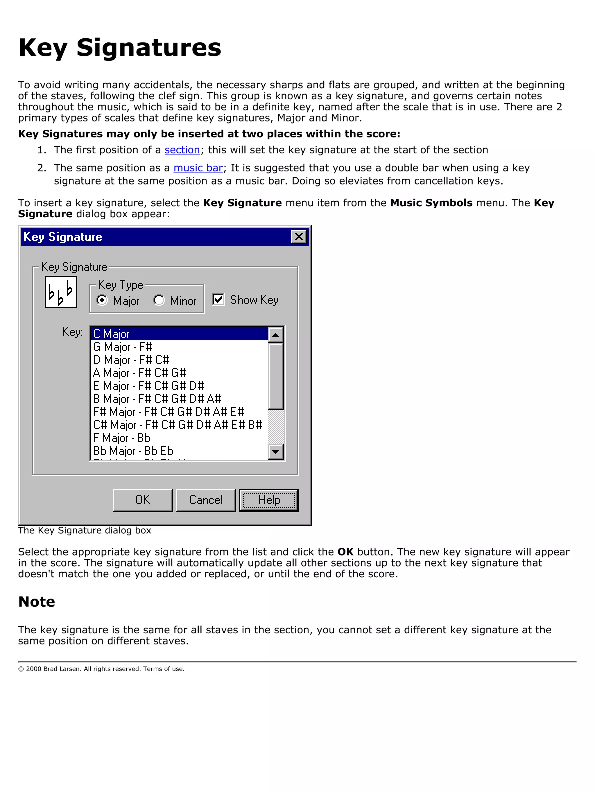 Key Signatures
To avoid writing many accidentals, the necessary sharps and flats are grouped, and written at the beginning
of the staves, following the clef sign. This group is known as a key signature, and governs certain notes
throughout the music, which is said to be in a definite key, named after the scale that is in use. There are 2
primary types of scales that define key signatures, Major and Minor.
Key Signatures may only be inserted at two places within the score:
      1. The first position of a section; this will set the key signature at the start of the section
      2. The same position as a music bar; It is suggested that you use a double bar when using a key
         signature at the same position as a music bar. Doing so eleviates from cancellation keys.

To insert a key signature, select the Key Signature menu item from the Music Symbols menu. The Key
Signature dialog box appear:




The Key Signature dialog box

Select the appropriate key signature from the list and click the OK button. The new key signature will appear
in the score. The signature will automatically update all other sections up to the next key signature that
doesn't match the one you added or replaced, or until the end of the score.

Note
The key signature is the same for all staves in the section, you cannot set a different key signature at the
same position on different staves.

© 2000 Brad Larsen. All rights reserved. Terms of use.
 