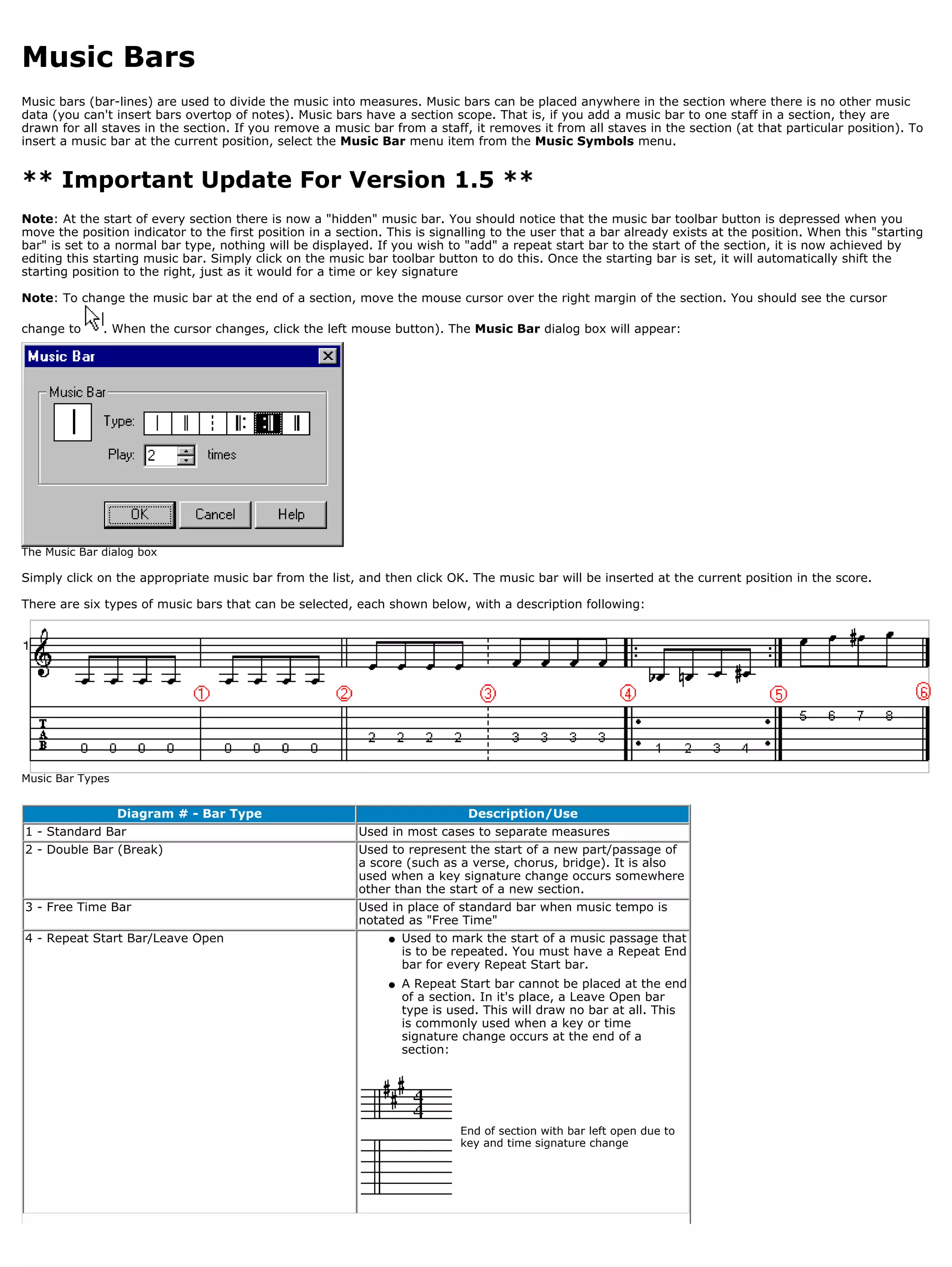 Music Bars
Music bars (bar-lines) are used to divide the music into measures. Music bars can be placed anywhere in the section where there is no other music
data (you can't insert bars overtop of notes). Music bars have a section scope. That is, if you add a music bar to one staff in a section, they are
drawn for all staves in the section. If you remove a music bar from a staff, it removes it from all staves in the section (at that particular position). To
insert a music bar at the current position, select the Music Bar menu item from the Music Symbols menu.


** Important Update For Version 1.5 **
Note: At the start of every section there is now a "hidden" music bar. You should notice that the music bar toolbar button is depressed when you
move the position indicator to the first position in a section. This is signalling to the user that a bar already exists at the position. When this "starting
bar" is set to a normal bar type, nothing will be displayed. If you wish to "add" a repeat start bar to the start of the section, it is now achieved by
editing this starting music bar. Simply click on the music bar toolbar button to do this. Once the starting bar is set, it will automatically shift the
starting position to the right, just as it would for a time or key signature

Note: To change the music bar at the end of a section, move the mouse cursor over the right margin of the section. You should see the cursor

change to     . When the cursor changes, click the left mouse button). The Music Bar dialog box will appear:




The Music Bar dialog box

Simply click on the appropriate music bar from the list, and then click OK. The music bar will be inserted at the current position in the score.

There are six types of music bars that can be selected, each shown below, with a description following:




Music Bar Types


                  Diagram # - Bar Type                                        Description/Use
1 - Standard Bar                                          Used in most cases to separate measures
2 - Double Bar (Break)                                    Used to represent the start of a new part/passage of
                                                          a score (such as a verse, chorus, bridge). It is also
                                                          used when a key signature change occurs somewhere
                                                          other than the start of a new section.
3 - Free Time Bar                                         Used in place of standard bar when music tempo is
                                                          notated as "Free Time"
4 - Repeat Start Bar/Leave Open                                q   Used to mark the start of a music passage that
                                                                   is to be repeated. You must have a Repeat End
                                                                   bar for every Repeat Start bar.
                                                               q   A Repeat Start bar cannot be placed at the end
                                                                   of a section. In it's place, a Leave Open bar
                                                                   type is used. This will draw no bar at all. This
                                                                   is commonly used when a key or time
                                                                   signature change occurs at the end of a
                                                                   section:




                                                                            End of section with bar left open due to
                                                                            key and time signature change
 