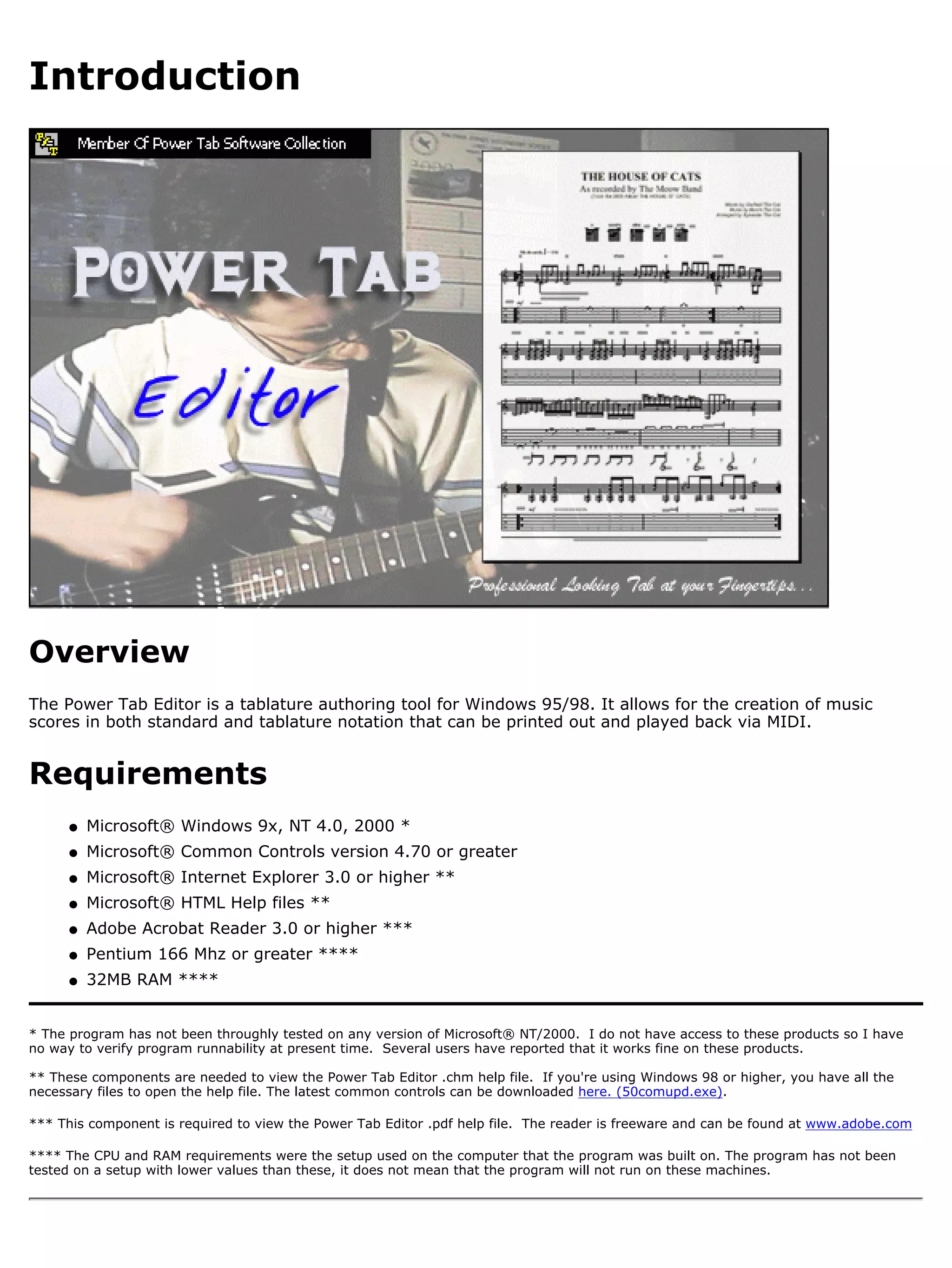 Introduction




Overview
The Power Tab Editor is a tablature authoring tool for Windows 95/98. It allows for the creation of music
scores in both standard and tablature notation that can be printed out and played back via MIDI.


Requirements
      q   Microsoft® Windows 9x, NT 4.0, 2000 *
      q   Microsoft® Common Controls version 4.70 or greater
      q   Microsoft® Internet Explorer 3.0 or higher **
      q   Microsoft® HTML Help files **
      q   Adobe Acrobat Reader 3.0 or higher ***
      q   Pentium 166 Mhz or greater ****
      q   32MB RAM ****


* The program has not been throughly tested on any version of Microsoft® NT/2000. I do not have access to these products so I have
no way to verify program runnability at present time. Several users have reported that it works fine on these products.

** These components are needed to view the Power Tab Editor .chm help file. If you're using Windows 98 or higher, you have all the
necessary files to open the help file. The latest common controls can be downloaded here. (50comupd.exe).

*** This component is required to view the Power Tab Editor .pdf help file. The reader is freeware and can be found at www.adobe.com

**** The CPU and RAM requirements were the setup used on the computer that the program was built on. The program has not been
tested on a setup with lower values than these, it does not mean that the program will not run on these machines.
 