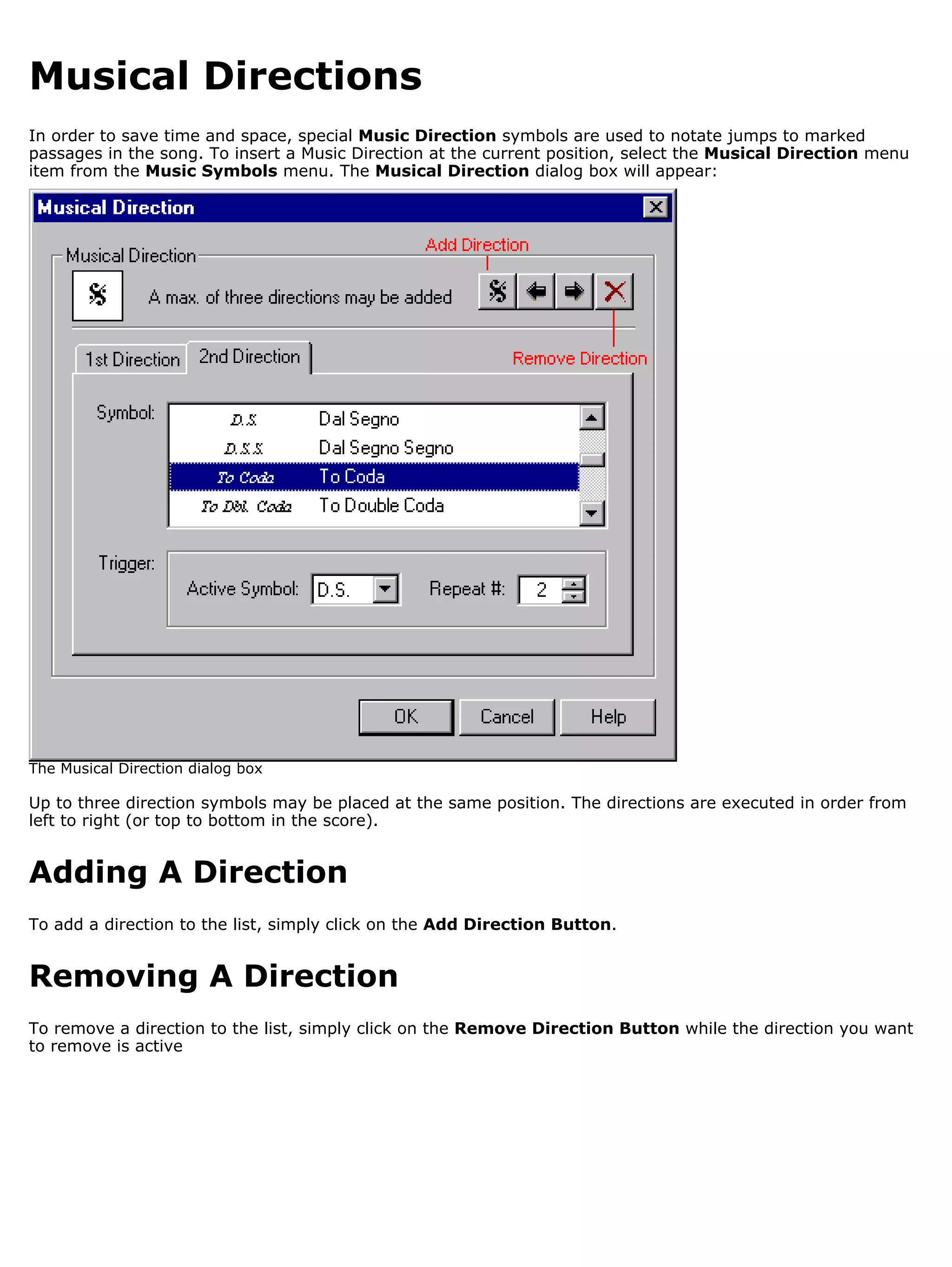 Musical Directions
In order to save time and space, special Music Direction symbols are used to notate jumps to marked
passages in the song. To insert a Music Direction at the current position, select the Musical Direction menu
item from the Music Symbols menu. The Musical Direction dialog box will appear:




The Musical Direction dialog box

Up to three direction symbols may be placed at the same position. The directions are executed in order from
left to right (or top to bottom in the score).


Adding A Direction
To add a direction to the list, simply click on the Add Direction Button.


Removing A Direction
To remove a direction to the list, simply click on the Remove Direction Button while the direction you want
to remove is active
 
