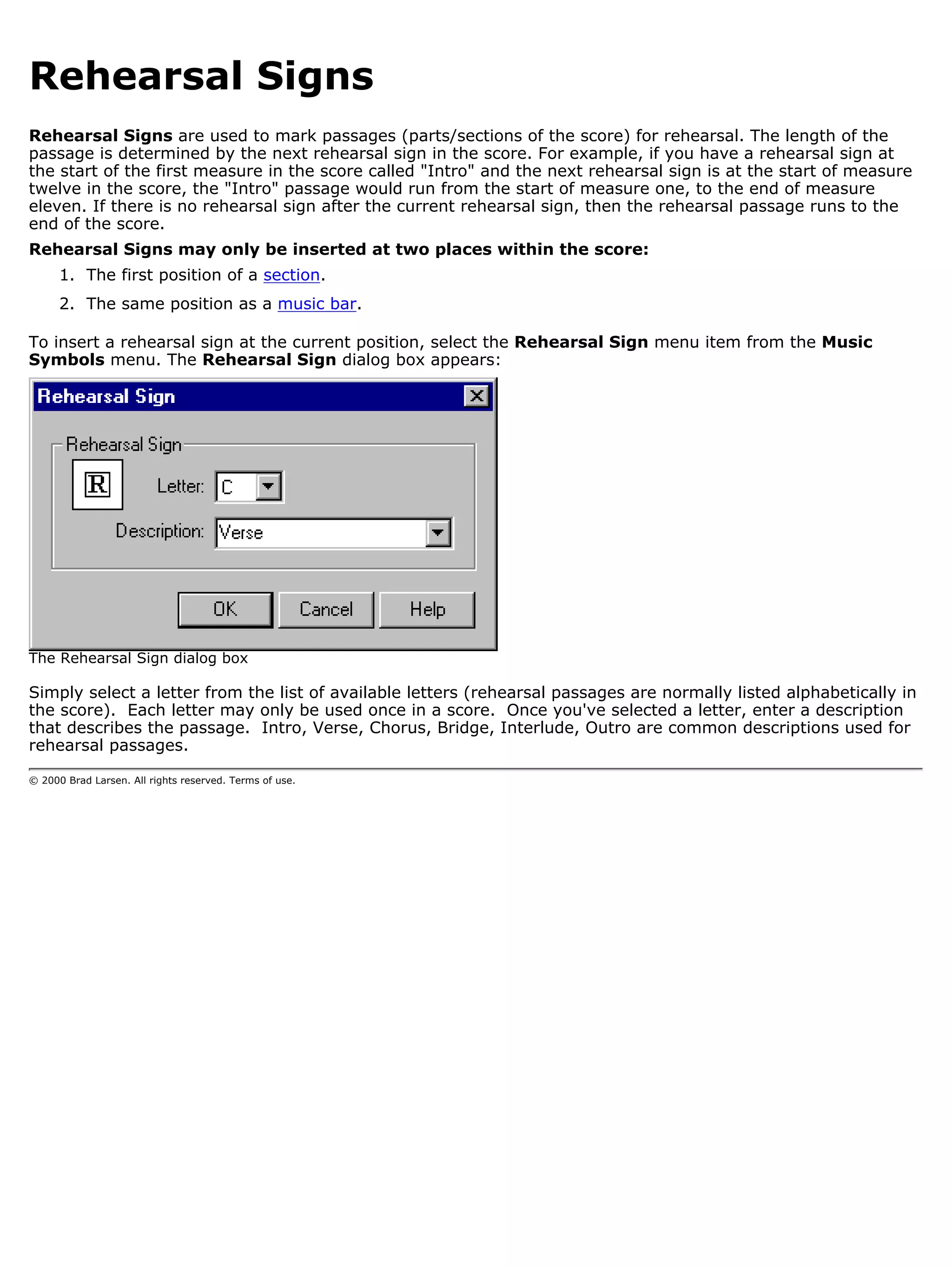 Rehearsal Signs
Rehearsal Signs are used to mark passages (parts/sections of the score) for rehearsal. The length of the
passage is determined by the next rehearsal sign in the score. For example, if you have a rehearsal sign at
the start of the first measure in the score called "Intro" and the next rehearsal sign is at the start of measure
twelve in the score, the "Intro" passage would run from the start of measure one, to the end of measure
eleven. If there is no rehearsal sign after the current rehearsal sign, then the rehearsal passage runs to the
end of the score.
Rehearsal Signs may only be inserted at two places within the score:
      1. The first position of a section.
      2. The same position as a music bar.

To insert a rehearsal sign at the current position, select the Rehearsal Sign menu item from the Music
Symbols menu. The Rehearsal Sign dialog box appears:




The Rehearsal Sign dialog box

Simply select a letter from the list of available letters (rehearsal passages are normally listed alphabetically in
the score). Each letter may only be used once in a score. Once you've selected a letter, enter a description
that describes the passage. Intro, Verse, Chorus, Bridge, Interlude, Outro are common descriptions used for
rehearsal passages.

© 2000 Brad Larsen. All rights reserved. Terms of use.
 