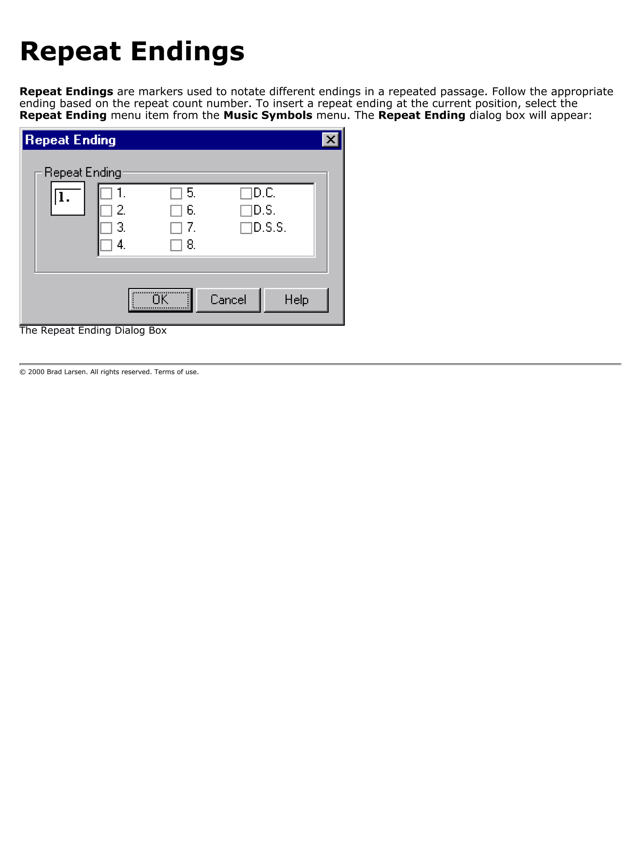 Repeat Endings
Repeat Endings are markers used to notate different endings in a repeated passage. Follow the appropriate
ending based on the repeat count number. To insert a repeat ending at the current position, select the
Repeat Ending menu item from the Music Symbols menu. The Repeat Ending dialog box will appear:




The Repeat Ending Dialog Box



© 2000 Brad Larsen. All rights reserved. Terms of use.
 