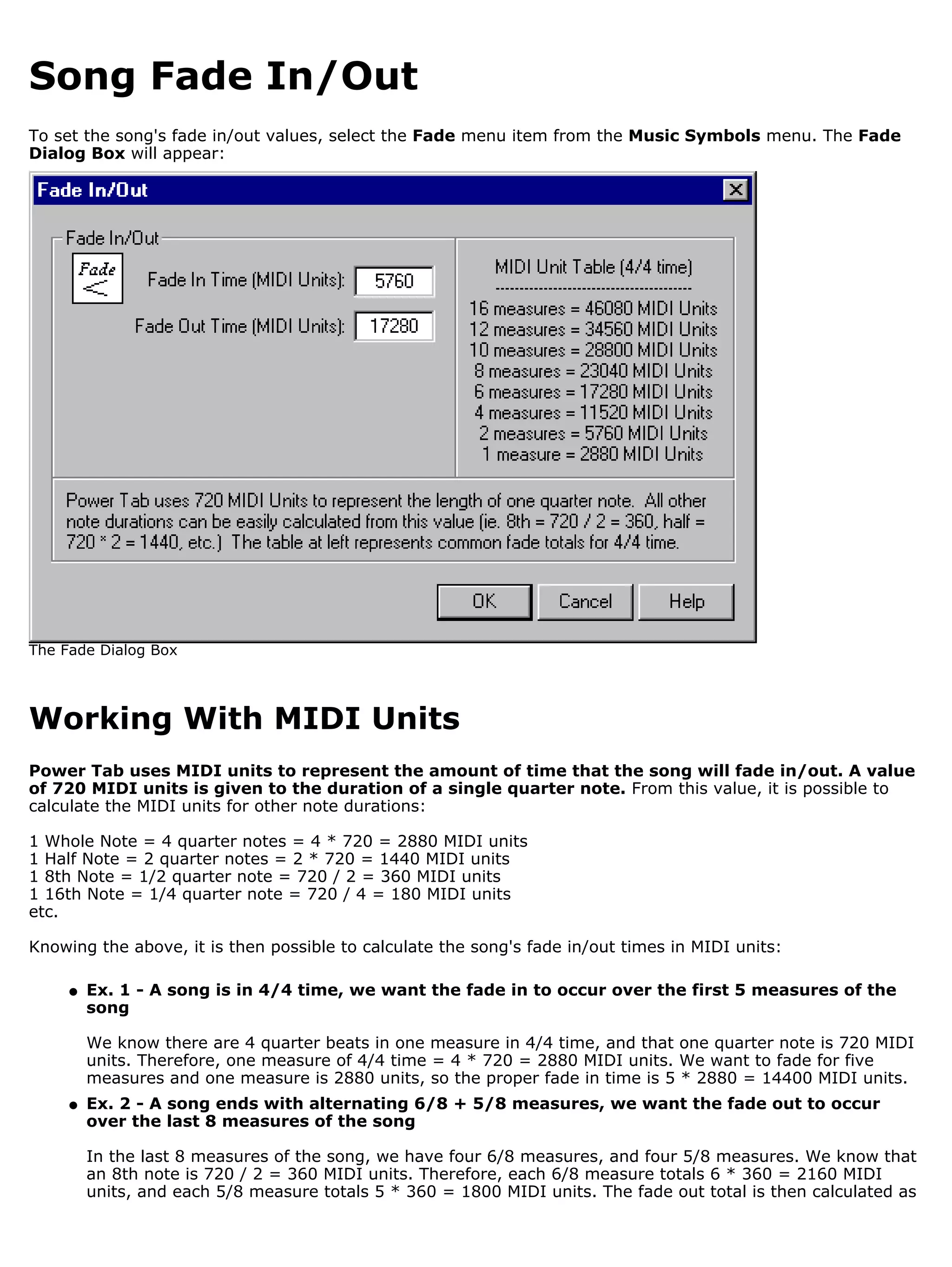 Song Fade In/Out
To set the song's fade in/out values, select the Fade menu item from the Music Symbols menu. The Fade
Dialog Box will appear:




The Fade Dialog Box




Working With MIDI Units
Power Tab uses MIDI units to represent the amount of time that the song will fade in/out. A value
of 720 MIDI units is given to the duration of a single quarter note. From this value, it is possible to
calculate the MIDI units for other note durations:

1 Whole Note = 4 quarter notes = 4 * 720 = 2880 MIDI units
1 Half Note = 2 quarter notes = 2 * 720 = 1440 MIDI units
1 8th Note = 1/2 quarter note = 720 / 2 = 360 MIDI units
1 16th Note = 1/4 quarter note = 720 / 4 = 180 MIDI units
etc.

Knowing the above, it is then possible to calculate the song's fade in/out times in MIDI units:

     q   Ex. 1 - A song is in 4/4 time, we want the fade in to occur over the first 5 measures of the
         song

         We know there are 4 quarter beats in one measure in 4/4 time, and that one quarter note is 720 MIDI
         units. Therefore, one measure of 4/4 time = 4 * 720 = 2880 MIDI units. We want to fade for five
         measures and one measure is 2880 units, so the proper fade in time is 5 * 2880 = 14400 MIDI units.
     q   Ex. 2 - A song ends with alternating 6/8 + 5/8 measures, we want the fade out to occur
         over the last 8 measures of the song

         In the last 8 measures of the song, we have four 6/8 measures, and four 5/8 measures. We know that
         an 8th note is 720 / 2 = 360 MIDI units. Therefore, each 6/8 measure totals 6 * 360 = 2160 MIDI
         units, and each 5/8 measure totals 5 * 360 = 1800 MIDI units. The fade out total is then calculated as
 