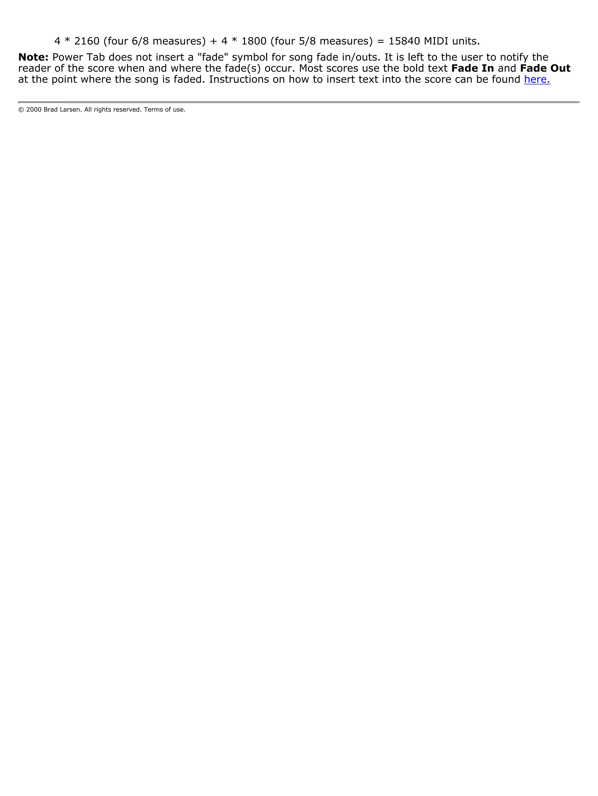 4 * 2160 (four 6/8 measures) + 4 * 1800 (four 5/8 measures) = 15840 MIDI units.
Note: Power Tab does not insert a "fade" symbol for song fade in/outs. It is left to the user to notify the
reader of the score when and where the fade(s) occur. Most scores use the bold text Fade In and Fade Out
at the point where the song is faded. Instructions on how to insert text into the score can be found here.

© 2000 Brad Larsen. All rights reserved. Terms of use.
 