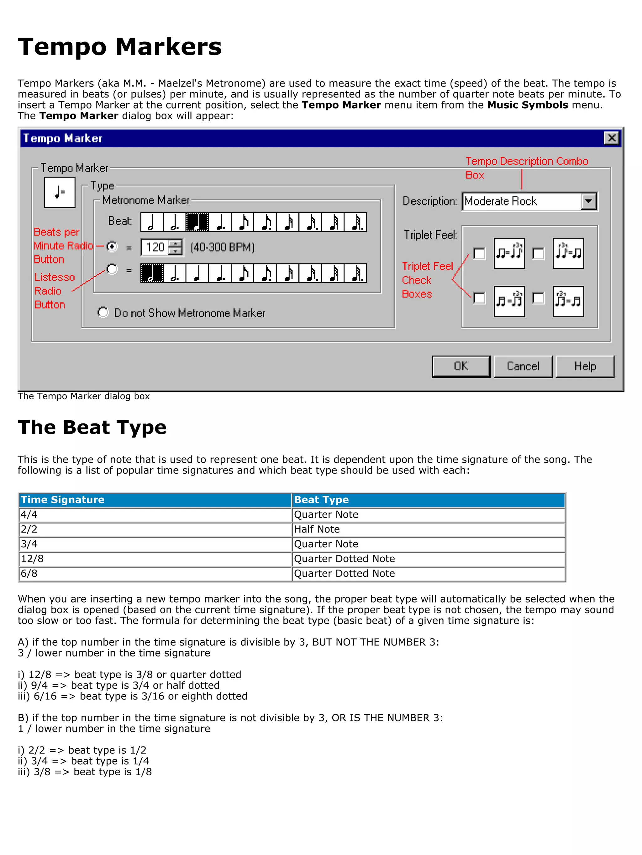 Tempo Markers
Tempo Markers (aka M.M. - Maelzel's Metronome) are used to measure the exact time (speed) of the beat. The tempo is
measured in beats (or pulses) per minute, and is usually represented as the number of quarter note beats per minute. To
insert a Tempo Marker at the current position, select the Tempo Marker menu item from the Music Symbols menu.
The Tempo Marker dialog box will appear:




The Tempo Marker dialog box


The Beat Type
This is the type of note that is used to represent one beat. It is dependent upon the time signature of the song. The
following is a list of popular time signatures and which beat type should be used with each:

Time Signature                                          Beat Type
4/4                                                     Quarter Note
2/2                                                     Half Note
3/4                                                     Quarter Note
12/8                                                    Quarter Dotted Note
6/8                                                     Quarter Dotted Note

When you are inserting a new tempo marker into the song, the proper beat type will automatically be selected when the
dialog box is opened (based on the current time signature). If the proper beat type is not chosen, the tempo may sound
too slow or too fast. The formula for determining the beat type (basic beat) of a given time signature is:

A) if the top number in the time signature is divisible by 3, BUT NOT THE NUMBER 3:
3 / lower number in the time signature

i) 12/8 => beat type is 3/8 or quarter dotted
ii) 9/4 => beat type is 3/4 or half dotted
iii) 6/16 => beat type is 3/16 or eighth dotted

B) if the top number in the time signature is not divisible by 3, OR IS THE NUMBER 3:
1 / lower number in the time signature

i) 2/2 => beat type is 1/2
ii) 3/4 => beat type is 1/4
iii) 3/8 => beat type is 1/8
 