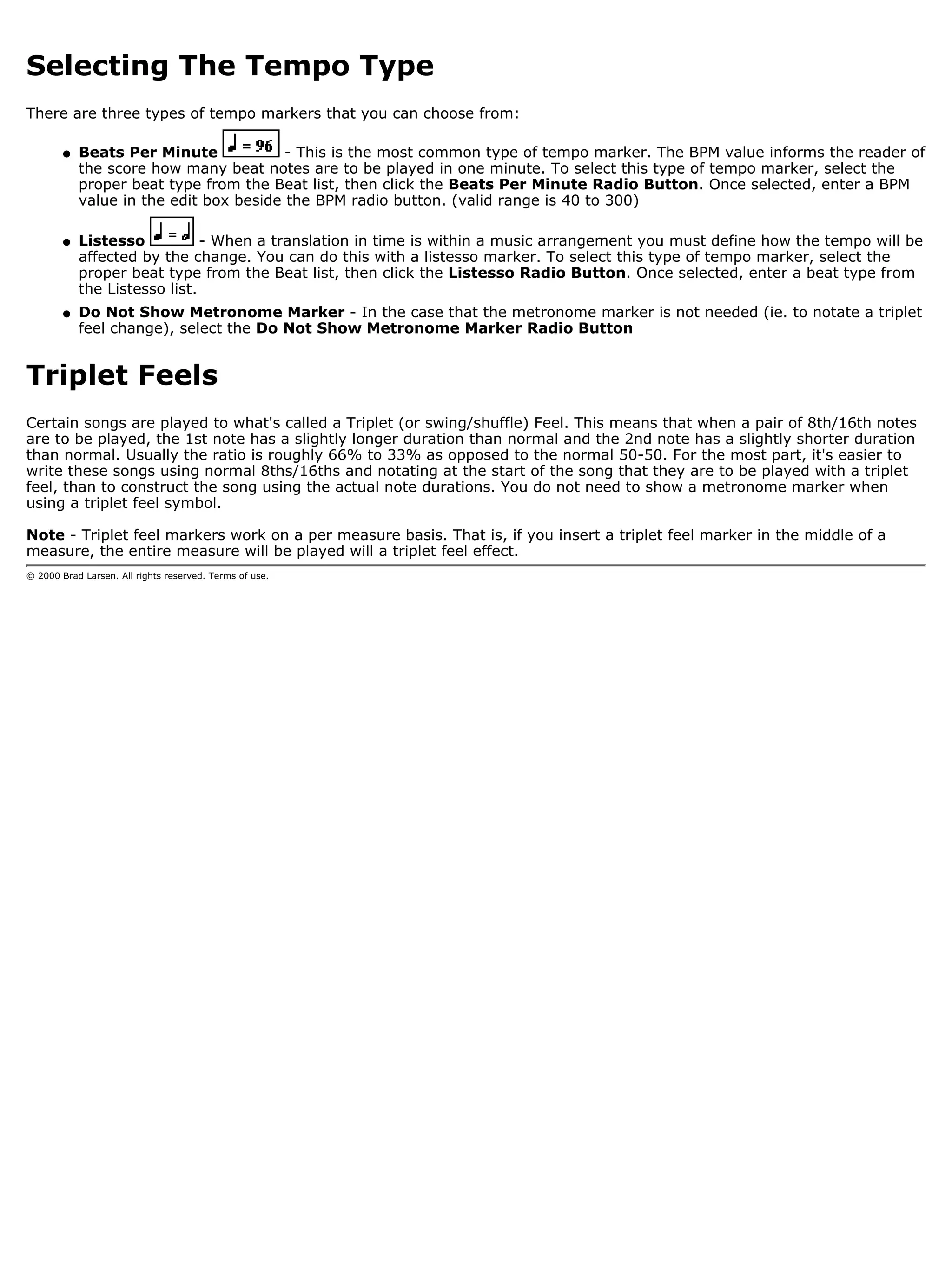Selecting The Tempo Type
There are three types of tempo markers that you can choose from:

        q   Beats Per Minute             - This is the most common type of tempo marker. The BPM value informs the reader of
            the score how many beat notes are to be played in one minute. To select this type of tempo marker, select the
            proper beat type from the Beat list, then click the Beats Per Minute Radio Button. Once selected, enter a BPM
            value in the edit box beside the BPM radio button. (valid range is 40 to 300)

        q   Listesso           - When a translation in time is within a music arrangement you must define how the tempo will be
            affected by the change. You can do this with a listesso marker. To select this type of tempo marker, select the
            proper beat type from the Beat list, then click the Listesso Radio Button. Once selected, enter a beat type from
            the Listesso list.
        q   Do Not Show Metronome Marker - In the case that the metronome marker is not needed (ie. to notate a triplet
            feel change), select the Do Not Show Metronome Marker Radio Button


Triplet Feels
Certain songs are played to what's called a Triplet (or swing/shuffle) Feel. This means that when a pair of 8th/16th notes
are to be played, the 1st note has a slightly longer duration than normal and the 2nd note has a slightly shorter duration
than normal. Usually the ratio is roughly 66% to 33% as opposed to the normal 50-50. For the most part, it's easier to
write these songs using normal 8ths/16ths and notating at the start of the song that they are to be played with a triplet
feel, than to construct the song using the actual note durations. You do not need to show a metronome marker when
using a triplet feel symbol.

Note - Triplet feel markers work on a per measure basis. That is, if you insert a triplet feel marker in the middle of a
measure, the entire measure will be played will a triplet feel effect.
© 2000 Brad Larsen. All rights reserved. Terms of use.
 