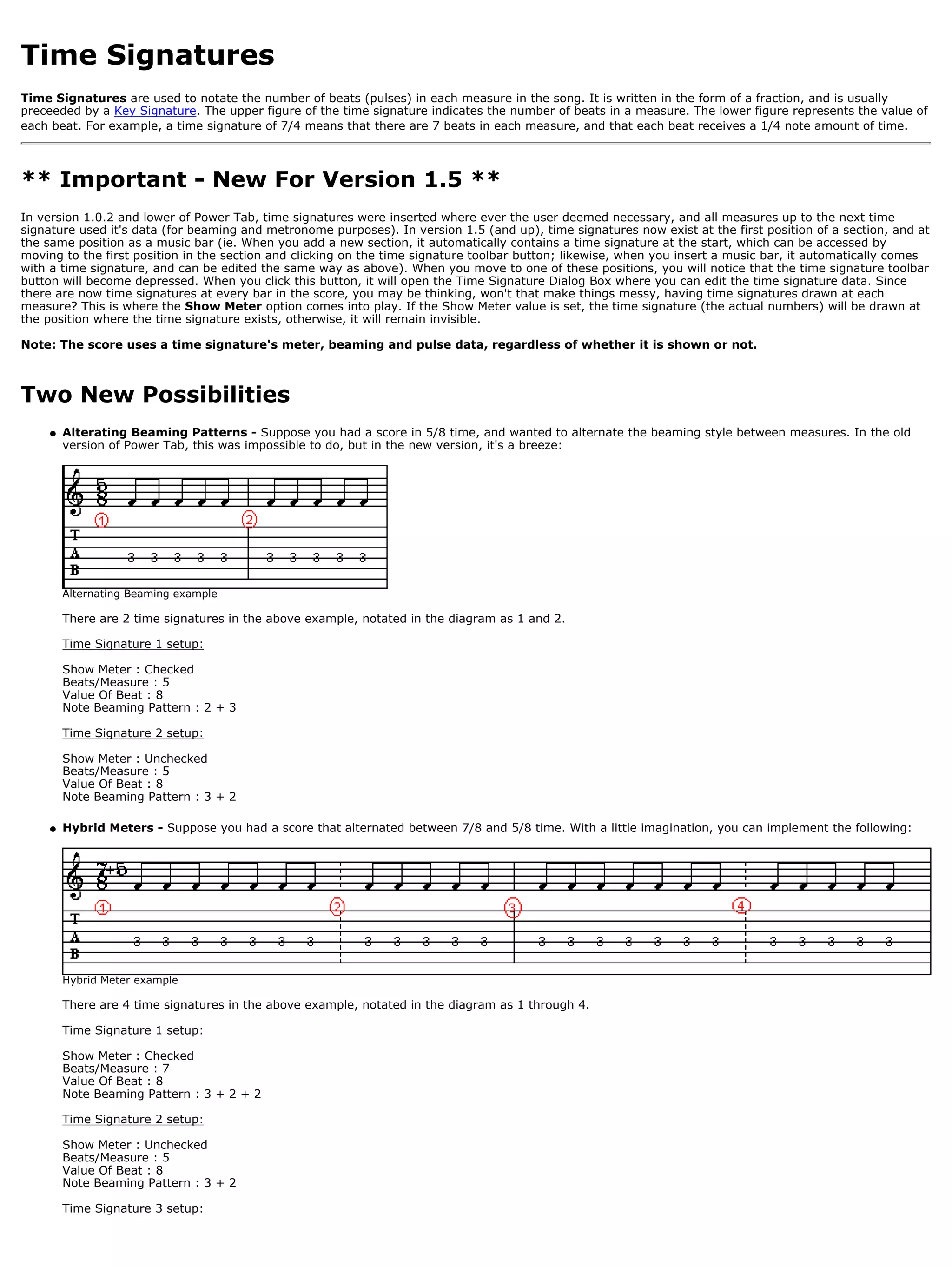 Time Signatures
Time Signatures are used to notate the number of beats (pulses) in each measure in the song. It is written in the form of a fraction, and is usually
preceeded by a Key Signature. The upper figure of the time signature indicates the number of beats in a measure. The lower figure represents the value of
each beat. For example, a time signature of 7/4 means that there are 7 beats in each measure, and that each beat receives a 1/4 note amount of time.



** Important - New For Version 1.5 **
In version 1.0.2 and lower of Power Tab, time signatures were inserted where ever the user deemed necessary, and all measures up to the next time
signature used it's data (for beaming and metronome purposes). In version 1.5 (and up), time signatures now exist at the first position of a section, and at
the same position as a music bar (ie. When you add a new section, it automatically contains a time signature at the start, which can be accessed by
moving to the first position in the section and clicking on the time signature toolbar button; likewise, when you insert a music bar, it automatically comes
with a time signature, and can be edited the same way as above). When you move to one of these positions, you will notice that the time signature toolbar
button will become depressed. When you click this button, it will open the Time Signature Dialog Box where you can edit the time signature data. Since
there are now time signatures at every bar in the score, you may be thinking, won't that make things messy, having time signatures drawn at each
measure? This is where the Show Meter option comes into play. If the Show Meter value is set, the time signature (the actual numbers) will be drawn at
the position where the time signature exists, otherwise, it will remain invisible.

Note: The score uses a time signature's meter, beaming and pulse data, regardless of whether it is shown or not.



Two New Possibilities
    q   Alterating Beaming Patterns - Suppose you had a score in 5/8 time, and wanted to alternate the beaming style between measures. In the old
        version of Power Tab, this was impossible to do, but in the new version, it's a breeze:




        Alternating Beaming example

        There are 2 time signatures in the above example, notated in the diagram as 1 and 2.

        Time Signature 1 setup:

        Show Meter : Checked
        Beats/Measure : 5
        Value Of Beat : 8
        Note Beaming Pattern : 2 + 3

        Time Signature 2 setup:

        Show Meter : Unchecked
        Beats/Measure : 5
        Value Of Beat : 8
        Note Beaming Pattern : 3 + 2

    q   Hybrid Meters - Suppose you had a score that alternated between 7/8 and 5/8 time. With a little imagination, you can implement the following:




        Hybrid Meter example

        There are 4 time signatures in the above example, notated in the diagram as 1 through 4.

        Time Signature 1 setup:

        Show Meter : Checked
        Beats/Measure : 7
        Value Of Beat : 8
        Note Beaming Pattern : 3 + 2 + 2

        Time Signature 2 setup:

        Show Meter : Unchecked
        Beats/Measure : 5
        Value Of Beat : 8
        Note Beaming Pattern : 3 + 2

        Time Signature 3 setup:
 