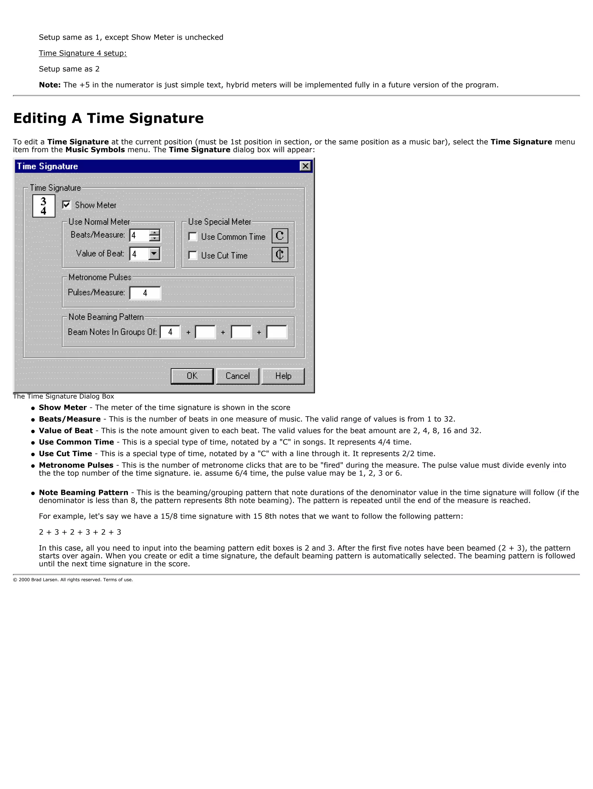Setup same as 1, except Show Meter is unchecked

            Time Signature 4 setup:

            Setup same as 2

            Note: The +5 in the numerator is just simple text, hybrid meters will be implemented fully in a future version of the program.



Editing A Time Signature
To edit a Time Signature at the current position (must be 1st position in section, or the same position as a music bar), select the Time Signature menu
item from the Music Symbols menu. The Time Signature dialog box will appear:




The Time Signature Dialog Box
        q   Show Meter - The meter of the time signature is shown in the score
        q   Beats/Measure - This is the number of beats in one measure of music. The valid range of values is from 1 to 32.
        q   Value of Beat - This is the note amount given to each beat. The valid values for the beat amount are 2, 4, 8, 16 and 32.
        q   Use Common Time - This is a special type of time, notated by a "C" in songs. It represents 4/4 time.
        q   Use Cut Time - This is a special type of time, notated by a "C" with a line through it. It represents 2/2 time.
        q   Metronome Pulses - This is the number of metronome clicks that are to be "fired" during the measure. The pulse value must divide evenly into
            the the top number of the time signature. ie. assume 6/4 time, the pulse value may be 1, 2, 3 or 6.

        q   Note Beaming Pattern - This is the beaming/grouping pattern that note durations of the denominator value in the time signature will follow (if the
            denominator is less than 8, the pattern represents 8th note beaming). The pattern is repeated until the end of the measure is reached.

            For example, let's say we have a 15/8 time signature with 15 8th notes that we want to follow the following pattern:

            2+3+2+3+2+3

            In this case, all you need to input into the beaming pattern edit boxes is 2 and 3. After the first five notes have been beamed (2 + 3), the pattern
            starts over again. When you create or edit a time signature, the default beaming pattern is automatically selected. The beaming pattern is followed
            until the next time signature in the score.

© 2000 Brad Larsen. All rights reserved. Terms of use.
 