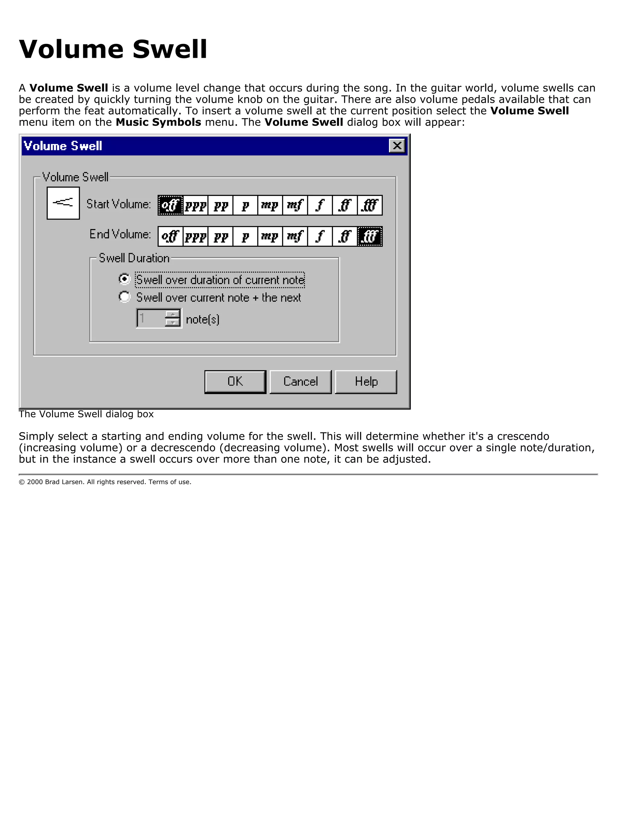Volume Swell
A Volume Swell is a volume level change that occurs during the song. In the guitar world, volume swells can
be created by quickly turning the volume knob on the guitar. There are also volume pedals available that can
perform the feat automatically. To insert a volume swell at the current position select the Volume Swell
menu item on the Music Symbols menu. The Volume Swell dialog box will appear:




The Volume Swell dialog box

Simply select a starting and ending volume for the swell. This will determine whether it's a crescendo
(increasing volume) or a decrescendo (decreasing volume). Most swells will occur over a single note/duration,
but in the instance a swell occurs over more than one note, it can be adjusted.

© 2000 Brad Larsen. All rights reserved. Terms of use.
 