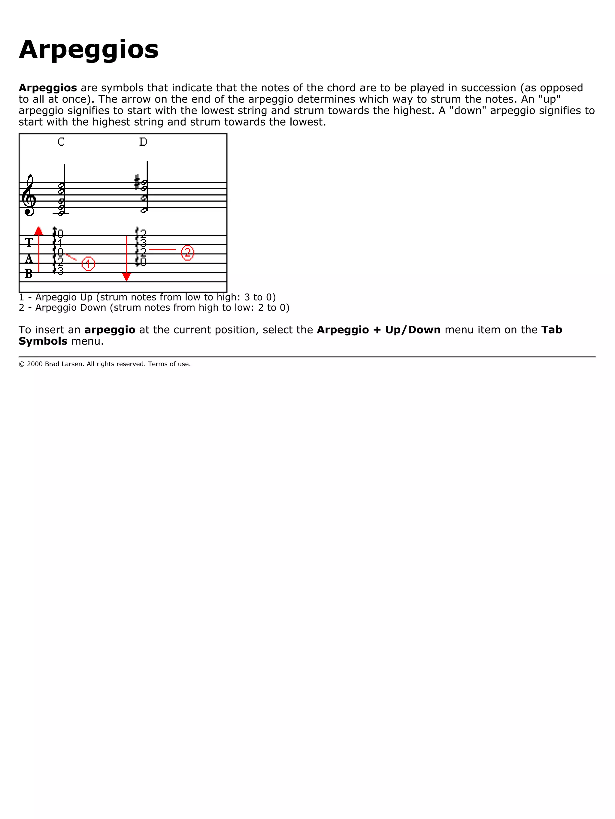 Arpeggios
Arpeggios are symbols that indicate that the notes of the chord are to be played in succession (as opposed
to all at once). The arrow on the end of the arpeggio determines which way to strum the notes. An "up"
arpeggio signifies to start with the lowest string and strum towards the highest. A "down" arpeggio signifies to
start with the highest string and strum towards the lowest.




1 - Arpeggio Up (strum notes from low to high: 3 to 0)
2 - Arpeggio Down (strum notes from high to low: 2 to 0)

To insert an arpeggio at the current position, select the Arpeggio + Up/Down menu item on the Tab
Symbols menu.

© 2000 Brad Larsen. All rights reserved. Terms of use.
 