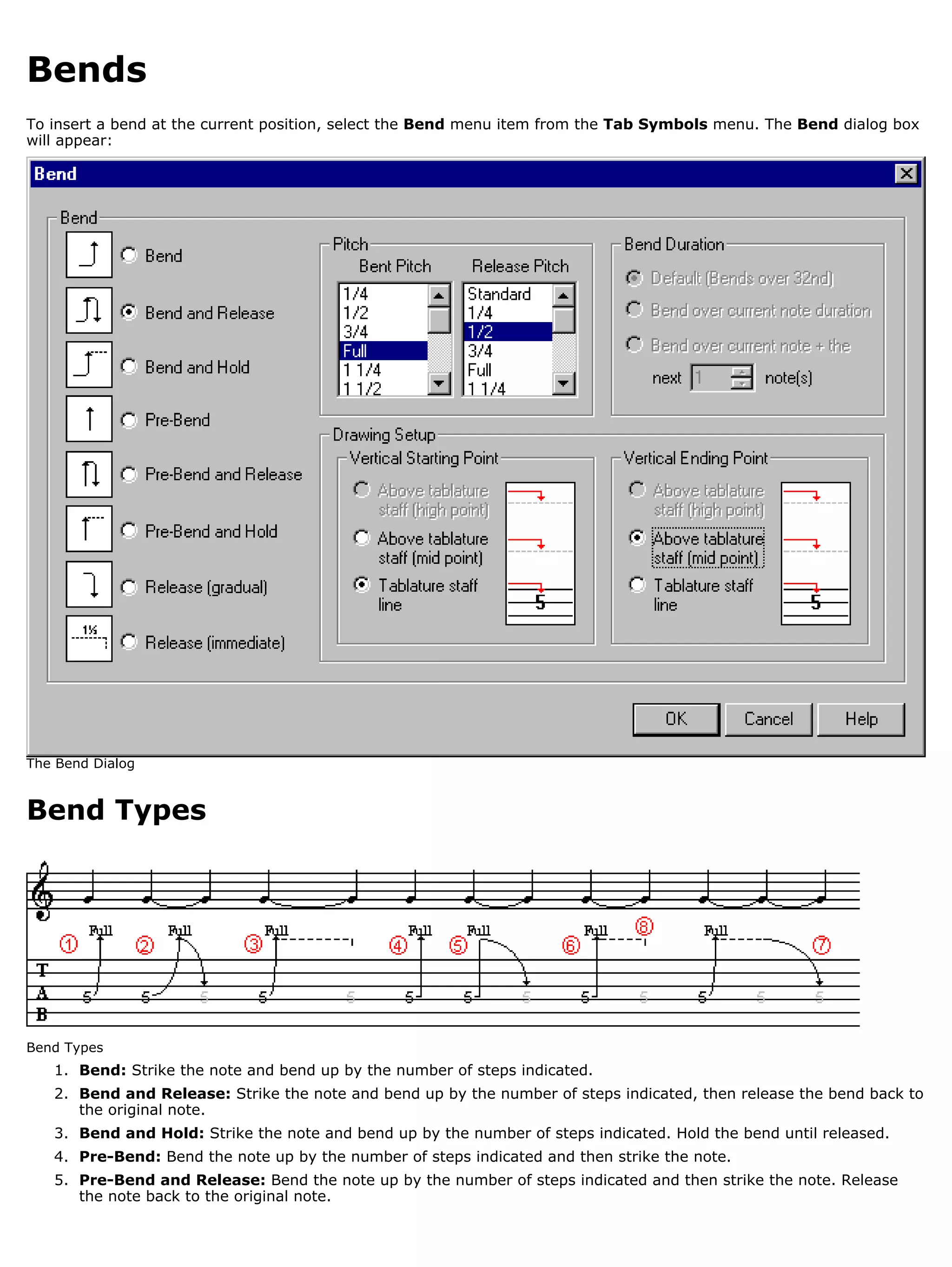 Bends
To insert a bend at the current position, select the Bend menu item from the Tab Symbols menu. The Bend dialog box
will appear:




The Bend Dialog


Bend Types




Bend Types
   1. Bend: Strike the note and bend up by the number of steps indicated.
   2. Bend and Release: Strike the note and bend up by the number of steps indicated, then release the bend back to
      the original note.
   3. Bend and Hold: Strike the note and bend up by the number of steps indicated. Hold the bend until released.
   4. Pre-Bend: Bend the note up by the number of steps indicated and then strike the note.
   5. Pre-Bend and Release: Bend the note up by the number of steps indicated and then strike the note. Release
      the note back to the original note.
 