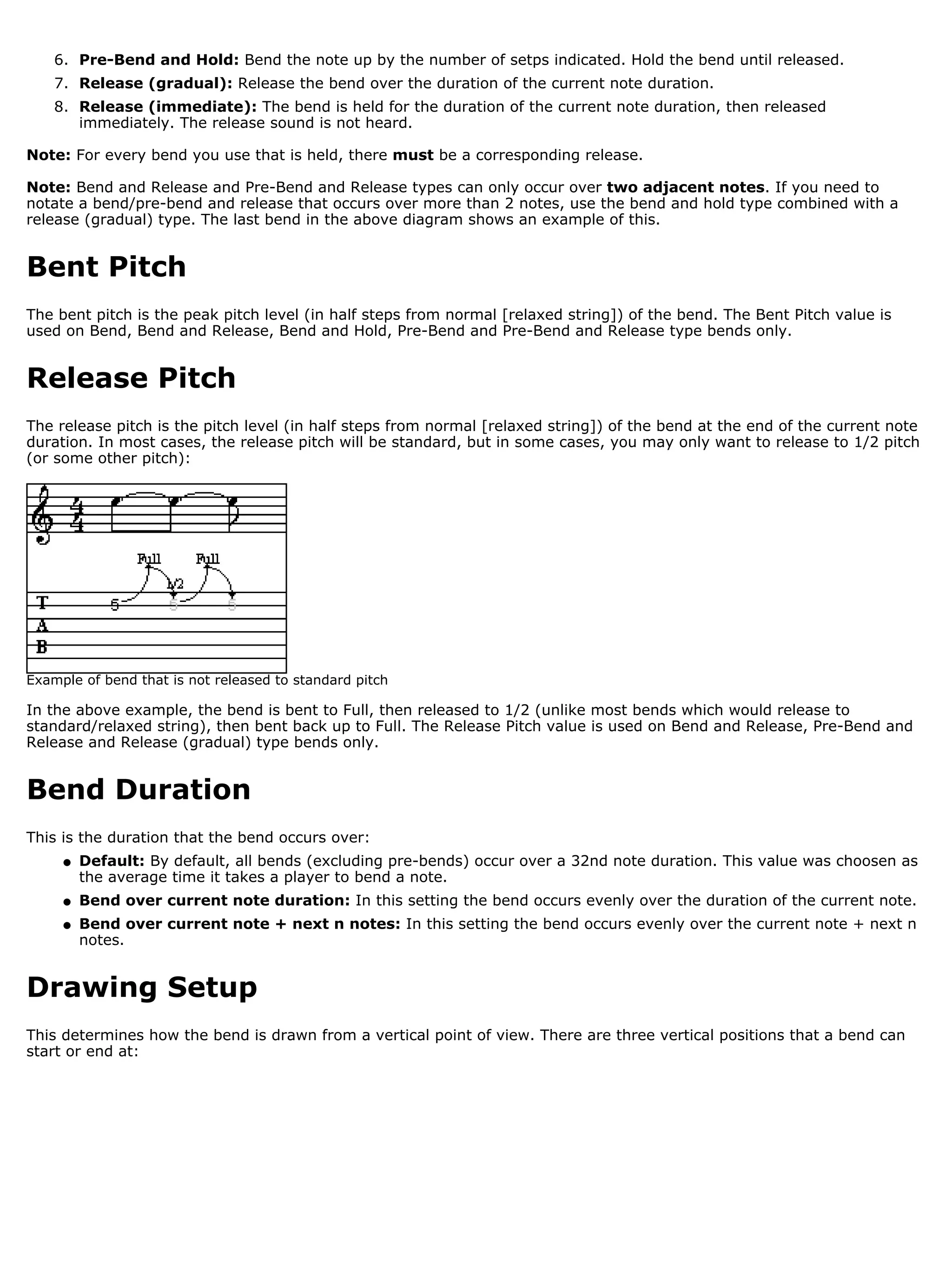 6. Pre-Bend and Hold: Bend the note up by the number of setps indicated. Hold the bend until released.
    7. Release (gradual): Release the bend over the duration of the current note duration.
    8. Release (immediate): The bend is held for the duration of the current note duration, then released
       immediately. The release sound is not heard.

Note: For every bend you use that is held, there must be a corresponding release.

Note: Bend and Release and Pre-Bend and Release types can only occur over two adjacent notes. If you need to
notate a bend/pre-bend and release that occurs over more than 2 notes, use the bend and hold type combined with a
release (gradual) type. The last bend in the above diagram shows an example of this.


Bent Pitch
The bent pitch is the peak pitch level (in half steps from normal [relaxed string]) of the bend. The Bent Pitch value is
used on Bend, Bend and Release, Bend and Hold, Pre-Bend and Pre-Bend and Release type bends only.


Release Pitch
The release pitch is the pitch level (in half steps from normal [relaxed string]) of the bend at the end of the current note
duration. In most cases, the release pitch will be standard, but in some cases, you may only want to release to 1/2 pitch
(or some other pitch):




Example of bend that is not released to standard pitch

In the above example, the bend is bent to Full, then released to 1/2 (unlike most bends which would release to
standard/relaxed string), then bent back up to Full. The Release Pitch value is used on Bend and Release, Pre-Bend and
Release and Release (gradual) type bends only.


Bend Duration
This is the duration that the bend occurs over:
     q   Default: By default, all bends (excluding pre-bends) occur over a 32nd note duration. This value was choosen as
         the average time it takes a player to bend a note.
     q   Bend over current note duration: In this setting the bend occurs evenly over the duration of the current note.
     q   Bend over current note + next n notes: In this setting the bend occurs evenly over the current note + next n
         notes.


Drawing Setup
This determines how the bend is drawn from a vertical point of view. There are three vertical positions that a bend can
start or end at:
 