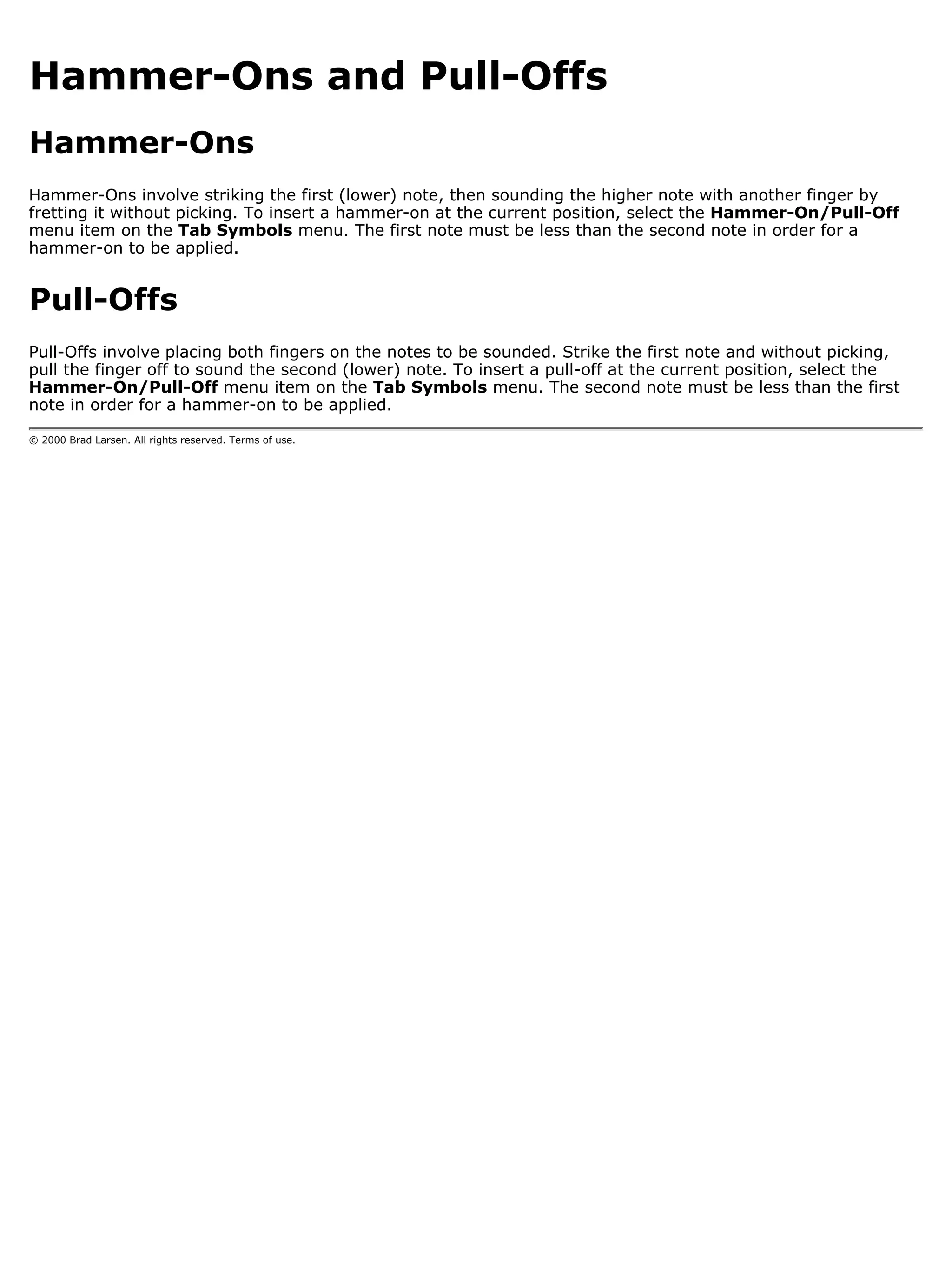 Hammer-Ons and Pull-Offs
Hammer-Ons
Hammer-Ons involve striking the first (lower) note, then sounding the higher note with another finger by
fretting it without picking. To insert a hammer-on at the current position, select the Hammer-On/Pull-Off
menu item on the Tab Symbols menu. The first note must be less than the second note in order for a
hammer-on to be applied.


Pull-Offs
Pull-Offs involve placing both fingers on the notes to be sounded. Strike the first note and without picking,
pull the finger off to sound the second (lower) note. To insert a pull-off at the current position, select the
Hammer-On/Pull-Off menu item on the Tab Symbols menu. The second note must be less than the first
note in order for a hammer-on to be applied.

© 2000 Brad Larsen. All rights reserved. Terms of use.
 